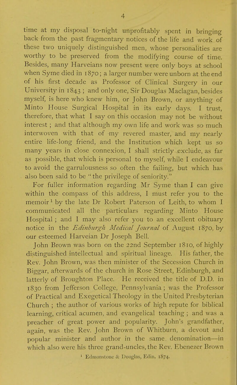 time at my disposal to-night unprofitably spent in bringing back from the past fragmentary notices of the Hfe and work of these two uniquely distinguished men, whose personalities are worthy to be preserved from the modifying course of time. Besides, many Harveians now present were only boys at school when Syme died in 1870; a larger number were unborn at the end of his first decade as Professor of Clinical Surgery in our University in 1843 ; and only one, Sir Douglas Maclagan, besides myself, is here who knew him, or John Brown, or anything of Minto House Surgical Hospital in its early days. I trust, therefore, that what I say on this occasion may not be without interest ; and that although my own life and work was so much interwoven with that of my revered master, and my nearly entire life-long friend, and the Institution which kept us so many years in close connexion, I shall strictly exclude, as far as possible, that which is personal to myself, while I endeavour to avoid the garrulousness so often the failing, but which has also been said to be  the privilege of seniority. For fuller information regarding Mr Syme than I can give within the compass of this address, I must refer you to the memoir ^ by the late Dr Robert Paterson of Leith, to whom I communicated all the particulars regarding Minto House Hospital ; and I may also refer you to an excellent obituary notice in the Edinburgh Medical Journal of August 1870, by our esteemed Harveian Dr Joseph Bell. John Brown was born on the 22nd September 1810, of highly distinguished intellectual and spiritual lineage. His father, the Rev. John Brown, was then minister of the Secession Church in Biggar, afterwards of the church in Rose Street, Edinburgh, and latterly of Broughton Place. He received the title of D.D. in 1830 from Jefferson College, Pennsylvania; was the Professor of Practical and Exegetical Theology in the United Presbyterian Church ; the author of various works of high repute for biblical learning, critical acumen, and evangelical teaching ; and was a preacher of great power and popularity. John's grandfather, again, was the Rev. John Brown of Whitburn, a devout and popular minister and author in the same, denomination—in which also were his three grand-uncles, the Rev. Ebenezer Brown ' Edmonstonc iV Douglas, Eilin. 1S74.