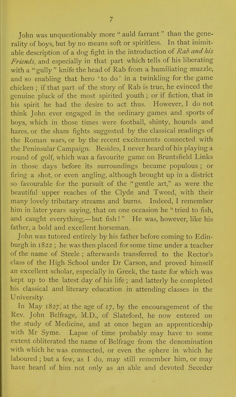 John was unquestionably more auld farrant than the gene- rality of boys, but by no means soft or spiritless. In that inimit- able description of a dog fight in the introduction of Rab and his Friends, and especially in that part which tells of his liberating with a gully knife the head of Rab from a humiliating muzzle, and so enabling that hero ' to do' in a twinkling for the game chicken ; if that part of the story of Rab is true, he evinced the genuine pluck of the most spirited youth ; or if fiction, that in his spirit he had the desire to act thus. However, I do not think John ever engaged in the ordinary games and sports of boys, which in those times were football, shinty, hounds and hares, or the sham fights suggested by the classical readings of the Roman wars, or by the recent excitements connected with the Peninsular Campaign. Besides, I never heard of his playing a round of golf, which was a favourite game on Bruntsfield Links in those days before its surroundings became populous ; or firing a shot, or even angling, although brought up in a district so favourable for the pursuit of the gentle art, as were the beautiful upper reaches of the Clyde and Tweed, with their many lovely tributary streams and burns. Indeed, I remember him in later years saying, that on one occasion he tried to fish, and caught everything,—but fish ! He was, however, like his father, a bold and excellent horseman. John was tutored entirely by his father before coming to Edin- burgh in 1822 ; he was then placed for some time under a teacher of the name of Steele ; afterwards transferred to the Rector's class of the High School under Dr Carson, and proved himself an excellent scholar, especially in Greek, the taste for which was kept up to the latest day of his life; and latterly he completed his classical and literary education in attending classes in the University. In May 1827, at the age of 17, by the encouragement of the Rev. John Belfrage, M.D., of Slateford, he now entered on the study of Medicine, and at once began an apprenticeship with Mr Syme. Lapse of time probably may have to some extent obliterated the name of Belfrage from the denomination with which he was connected, or even the sphere in which he laboured ; but a few, as I do, may still remember him, or may have heard of him not only as an able and devoted Secedcr