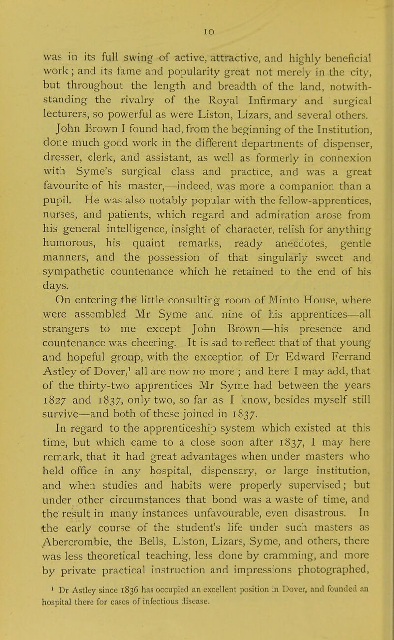 was in its full swing of active, attractive, and highly beneficial work; and its fame and popularity great not merely in the city, but throughout the length and breadth of the land, notwith- standing the rivalry of the Royal Infirmary and surgical lecturers, so powerful as were Liston, Lizars, and several others. John Brown I found had, from the beginning of the Institution, done much good work in the different departments of dispenser, dresser, clerk, and assistant, as well as formerly in connexion with Syme's surgical class and practice, and was a great favourite of his master,—indeed, was more a companion than a pupil. He was also notably popular with the fellow-apprentices, nurses, and patients, which regard and admiration arose from his general intelligence, insight of character, relish for anything humorous, his quaint remarks, ready anecdotes, gentle manners, and the possession of that singularly sweet and sympathetic countenance which he retained to the end of his days. On entering the little consulting room of Minto House, where were assembled Mr Syme and nine of his apprentices—all strangers to me except John Brown—his presence and countenance was cheering. It is sad to reflect that of that young and hopeful group, with the exception of Dr Edward Ferrand Astley of Dover,^ all are now no more ; and here I may add, that of the thirty-two apprentices Mr Syme had between the years 1827 and 1837, only two, so far as I know, besides myself still survive—and both of these joined in 1837. In regard to the apprenticeship system which existed at this time, but which came to a close soon after 1837, I may here remark, that it had great advantages when under masters who held office in any hospital, dispensary, or large institution, and when studies and habits were properly supervised; but under other circumstances that bond was a waste of time, and the result in many instances unfavourable, even disastrous. In the early course of the student's life under such masters as Abercrombie, the Bells, Liston, Lizars, Syme, and others, there was less theoretical teaching, less done by cramming, and more by private practical instruction and impressions photographed, ' Dr Astley since 1836 has occupied an excellent position in Dover, and founded an hospital there for cases of infectious disease.