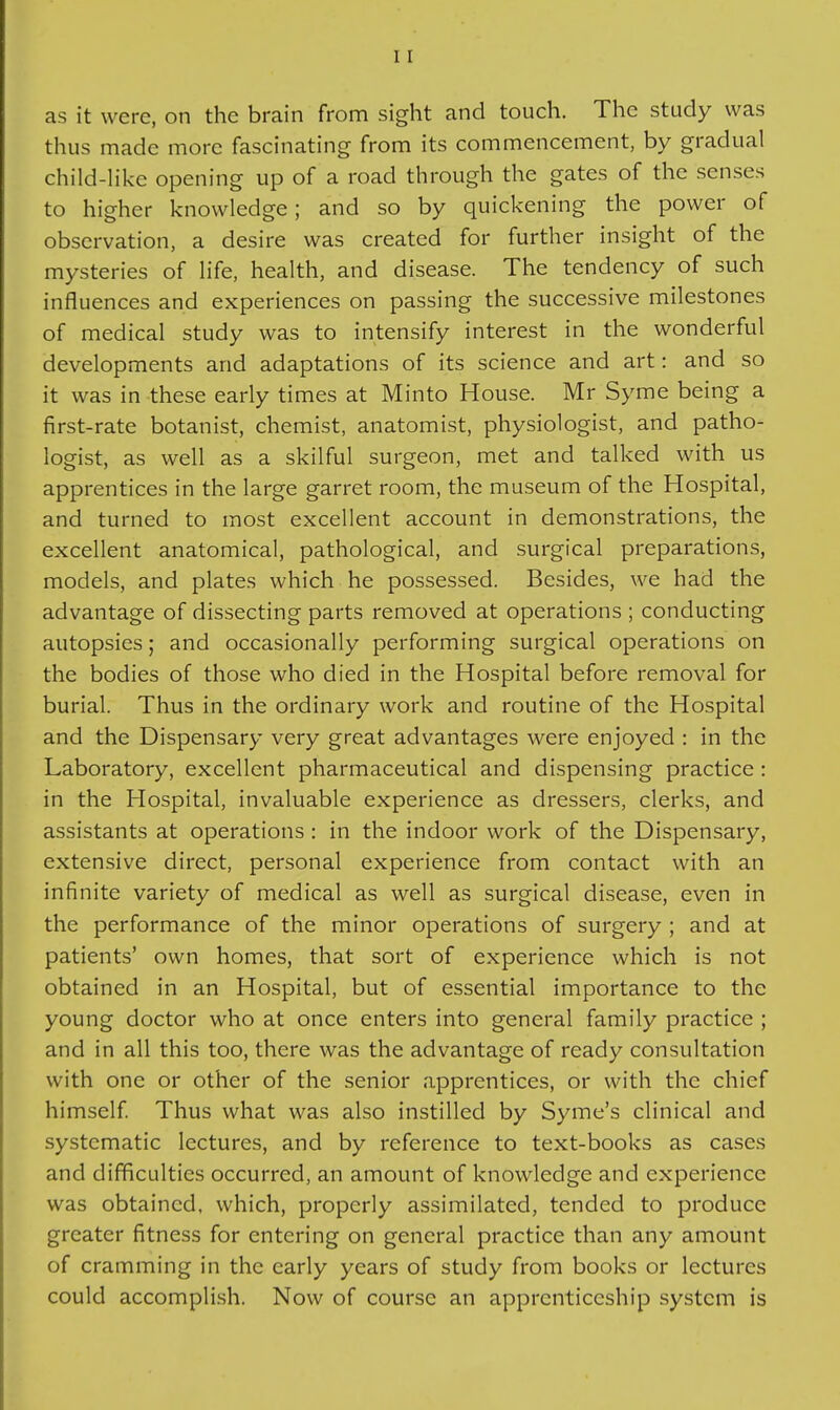 as it were, on the brain from sight and touch. The study was thus made more fascinating from its commencement, by gradual child-like opening up of a road through the gates of the senses to higher knowledge; and so by quickening the power of observation, a desire was created for further insight of the mysteries of life, health, and disease. The tendency of such influences and experiences on passing the successive milestones of medical study was to intensify interest in the wonderful developments and adaptations of its science and art: and so it was in these early times at Minto House. Mr Syme being a first-rate botanist, chemist, anatomist, physiologist, and patho- logist, as well as a skilful surgeon, met and talked with us apprentices in the large garret room, the museum of the Hospital, and turned to most excellent account in demonstrations, the excellent anatomical, pathological, and surgical preparations, models, and plates which he possessed. Besides, we had the advantage of dissecting parts removed at operations ; conducting autopsies; and occasionally performing surgical operations on the bodies of those who died in the Hospital before removal for burial. Thus in the ordinary work and routine of the Hospital and the Dispensary very great advantages were enjoyed : in the Laboratory, excellent pharmaceutical and dispensing practice: in the Hospital, invaluable experience as dressers, clerks, and assistants at operations : in the indoor work of the Dispensary, extensive direct, personal experience from contact with an infinite variety of medical as well as surgical disease, even in the performance of the minor operations of surgery ; and at patients' own homes, that sort of experience which is not obtained in an Hospital, but of essential importance to the young doctor who at once enters into general family practice ; and in all this too, there was the advantage of ready consultation with one or other of the senior apprentices, or with the chief himself Thus what was also instilled by Syme's clinical and systematic lectures, and by reference to text-books as cases and difficulties occurred, an amount of knowledge and experience was obtained, which, properly assimilated, tended to produce greater fitness for entering on general practice than any amount of cramming in the early years of study from books or lectures could accomplish. Now of course an apprenticeship system is
