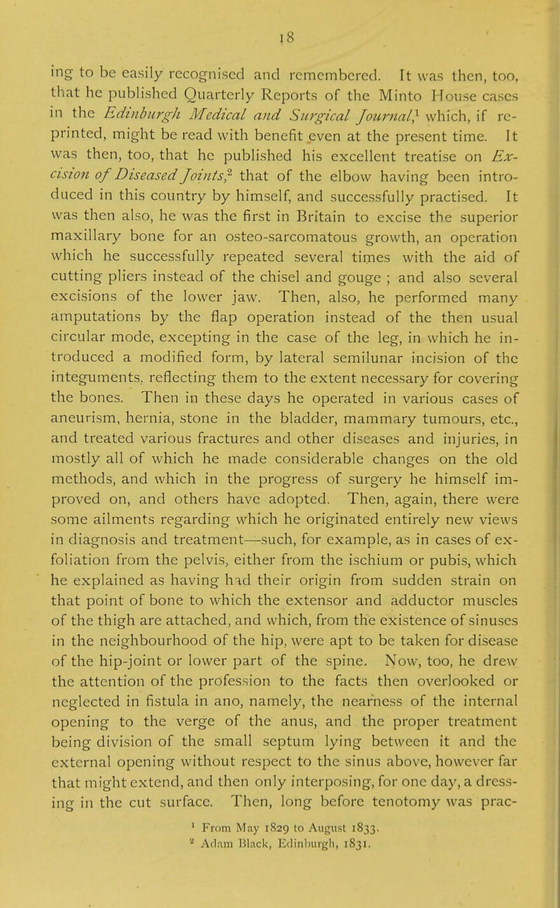 ing to be easily recognised and remembered. It was then, too, that he pubh'shcd Quarterly Reports of the Minto House cases in the Edinburgh Medical and Surgical Journal} which, if re- printed, might be read with benefit even at the present time. It was then, too, that he published his excellent treatise on Ex- cision of Diseased Joints^- that of the elbow having been intro- duced in this country by himself, and successfully practised. It was then also, he was the first in Britain to excise the superior maxillary bone for an osteo-sarcomatous growth, an operation which he successfully repeated several times with the aid of cutting pliers instead of the chisel and gouge ; and also several excisions of the lower jaw. Then, also, he performed many amputations by the flap operation instead of the then usual circular mode, excepting in the case of the leg, in which he in- troduced a modified form, by lateral semilunar incision of the integuments, reflecting them to the extent necessary for covering the bones. Then in these days he operated in various cases of aneurism, hernia, stone in the bladder, mammary tumours, etc., and treated various fractures and other diseases and injuries, in mostly all of which he made considerable changes on the old methods, and which in the progress of surgery he himself im- proved on, and others have adopted. Then, again, there were some ailments regarding which he originated entirely new views in diagnosis and treatment—such, for example, as in cases of ex- foliation from the pelvis, either from the ischium or pubis, which he explained as having had their origin from sudden strain on that point of bone to which the extensor and adductor muscles of the thigh are attached, and which, from the existence of sinuses in the neighbourhood of the hip, were apt to be taken for disease of the hip-joint or lower part of the spine. Now, too, he drew the attention of the profession to the facts then overlooked or neglected in fistula in ano, namely, the nearness of the internal opening to the verge of the anus, and the proper treatment being division of the small septum lying between it and the external opening without respect to the sinus above, however far that might extend, and then only interposing, for one day, a dress- ing in the cut surface. Then, long before tenotomy was prac- ' From May 1829 to August 1833. ^ Adam Black, Edinlnirgh, 1831.
