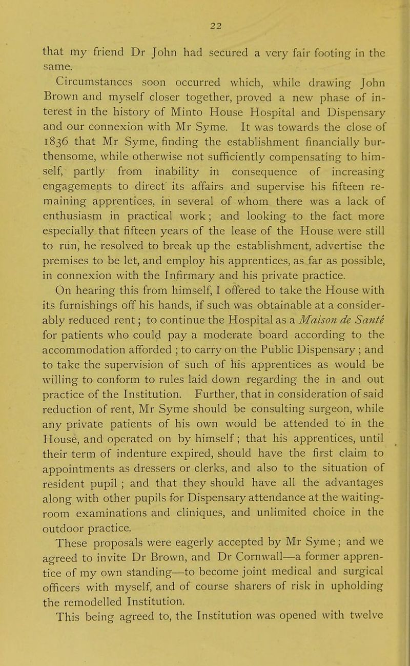 that my friend Dr John had secured a very fair footing in the same. Circumstances soon occurred which, while drawing John Brown and myself closer together, proved a new phase of in- terest in the history of Minto House Hospital and Dispensary and our connexion with Mr Syme. It was towards the close of 1836 that Mr Syme, finding the establishment financially bur- thensome, while otherwise not sufficiently compensating to him- self, partly from inability in consequence of increasing engagements to direct its affairs and supervise his fifteen re- maining apprentices, in several of whom there was a lack of enthusiasm in practical work; and looking to the fact more especially that fifteen years of the lease of the House were still to run, he resolved to break up the establishment, advertise the premises to be let, and employ his apprentices, as far as possible, in connexion with the Infirmary and his private practice. On hearing this from himself, I offered to take the House with its furnishings off his hands, if such was obtainable at a consider- ably reduced rent; to continue the Hospital as a Maison de Sante for patients who could pay a moderate board according to the accommodation afforded ; to carry on the Public Dispensary; and to take the supervision of such of his apprentices as would be willing to conform to rules laid down regarding the in and out practice of the Institution. Further, that in consideration of said reduction of rent, Mr Syme should be consulting surgeon, while any private patients of his own would be attended to in the House, and operated on by himself; that his apprentices, until their term of indenture expired, should have the first claim to appointments as dressers or clerks, and also to the situation of resident pupil ; and that they should have all the advantages along with other pupils for Dispensary attendance at the waiting- room examinations and cliniques, and unlimited choice in the outdoor practice. These proposals were eagerly accepted by Mr Syme; and we agreed to invite Dr Brown, and Dr Cornwall—a former appren- tice of my own standing—to become joint medical and surgical officers with myself, and of course sharers of risk in upholding the remodelled Institution. This being agreed to, the Institution was opened with twelve