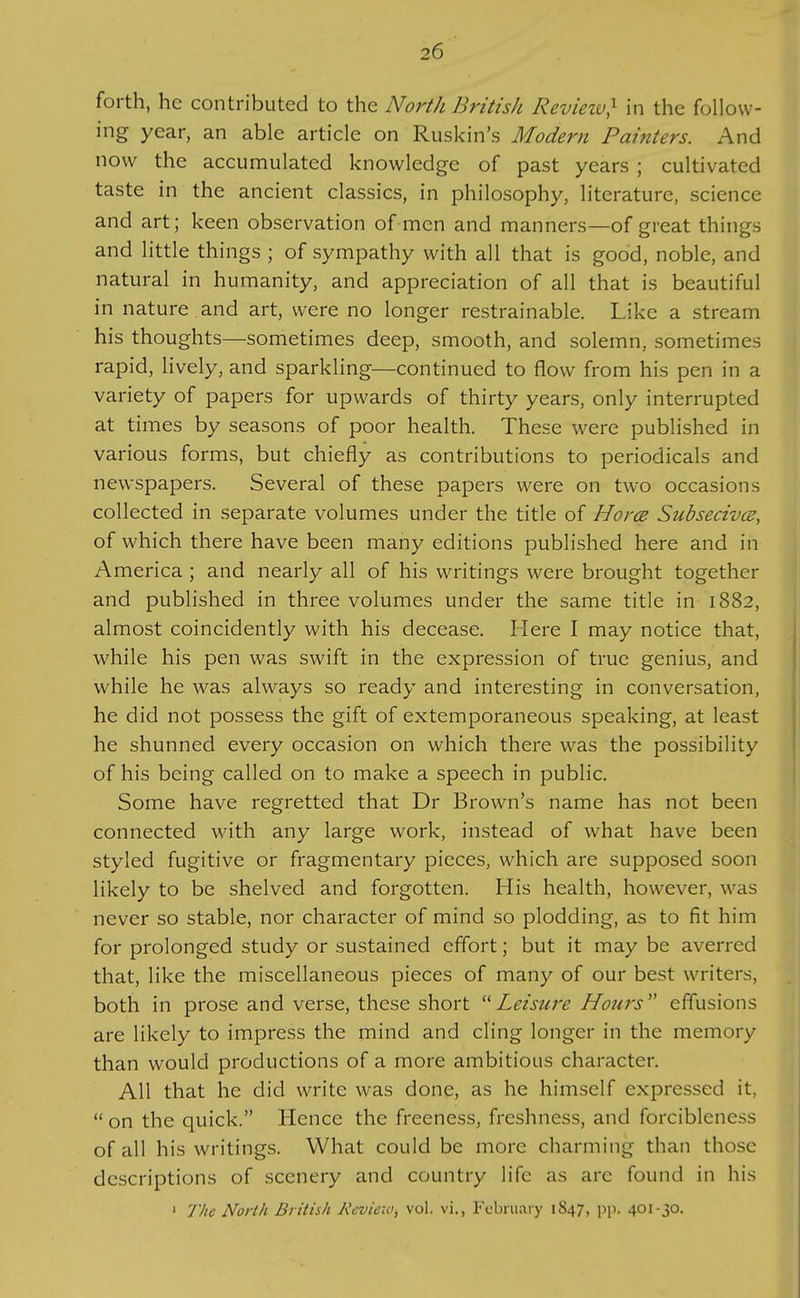 forth, he contributed to the North British Revieiv} in the follow- ing year, an able article on Ruskin's Modern Painters. And now the accumulated knowledge of past years ; cultivated taste in the ancient classics, in philosophy, literature, science and art; keen observation of men and manners—of great things and little things ; of sympathy with all that is good, noble, and natural in humanity, and appreciation of all that is beautiful in nature and art, were no longer restrainable. Like a stream his thoughts—sometimes deep, smooth, and solemn, sometimes rapid, lively, and sparkling—continued to flow from his pen in a variety of papers for upwards of thirty years, only interrupted at times by seasons of poor health. These were published in various forms, but chiefly as contributions to periodicals and newspapers. Several of these papers were on two occasions collected in separate volumes under the title of Horcs Subsecivcs, of which there have been many editions published here and in America ; and nearly all of his writings were brought together and published in three volumes under the same title in 1882, almost coincidently with his decease. Here I may notice that, while his pen was swift in the expression of true genius, and while he was always so ready and interesting in conversation, he did not possess the gift of extemporaneous speaking, at least he shunned every occasion on which there was the possibility of his being called on to make a speech in public. Some have regretted that Dr Brown's name has not been connected with any large work, instead of what have been styled fugitive or fragmentary pieces, which are supposed soon likely to be shelved and forgotten. His health, however, was never so stable, nor character of mind so plodding, as to fit him for prolonged study or sustained effort; but it may be averred that, like the miscellaneous pieces of many of our best writers, both in prose and verse, these short Leisure Hours'' effusions are likely to impress the mind and cling longer in the memory than would productions of a more ambitious character. All that he did write was done, as he himself expressed it,  on the quick. Hence the freeness, freshness, and forcibleness of all his writings. What could be more charming than those descriptions of scenery and country life as are found in his ' The North British Review, vol. vi., February 1S47, pp. 401-30.