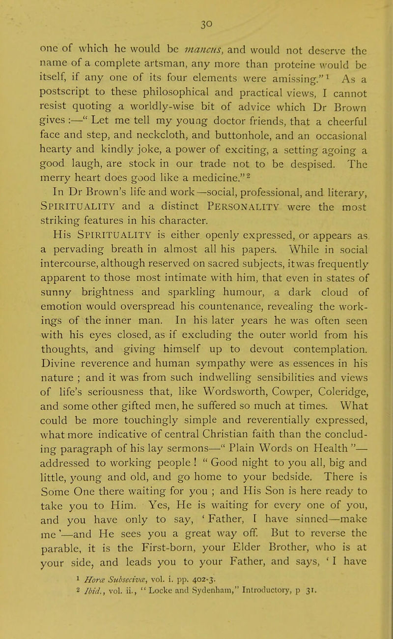 one of which he would be mancus, and would not deserve the name of a complete artsman, any more than proteine would be itself, if any one of its four elements were amissing.^ As a postscript to these philosophical and practical views, I cannot resist quoting a worldly-wise bit of advice which Dr Brown gives :— Let me tell my young doctor friends, that a cheerful face and step, and neckcloth, and buttonhole, and an occasional hearty and kindly joke, a power of exciting, a setting agoing a good laugh, are stock in our trade not to be despised. The merry heart does good like a medicine.'^ In Dr Brown's life and work—social, professional, and literary. Spirituality and a distinct Personality were the most striking features in his character. His Spirituality is either openly expressed, or appears as a pervading breath in almost all his papers. While in .social intercourse, although reserved on sacred subjects, itwas frequently apparent to those most intimate with him, that even in states of sunny brightness and sparkling humour, a dark cloud of emotion would overspread his countenance, revealing the work- ings of the inner man. In his later years he was often seen with his eyes closed, as if excluding the outer world from his thoughts, and giving himself up to devout contemplation. Divine reverence and human sympathy were as essences in his nature ; and it was from such indwelling sensibilities and views of life's seriousness that, like Wordsworth, Cowper, Coleridge, and some other gifted men, he suffered so much at times. What could be more touchingly simple and reverentially expressed, what more indicative of central Christian faith than the conclud- ing paragraph of his lay sermons— Plain Words on Health — addressed to working people !  Good night to you all, big and little, young and old, and go home to your bedside. There is Some One there waiting for you ; and His Son is here ready to take you to Him. Yes, He is waiting for every one of you, and you have only to say, ' Father, I have sinned—make me'—and He sees you a great way off. But to reverse the parable, it is the First-born, your Elder Brother, who is at your side, and leads you to your Father, and says, * I have * Horce Subsecivce, vol. i. pp. 402-3. 2 Iliid., vol. ii.,  Locke and Sydenham, Introductory, p 31.