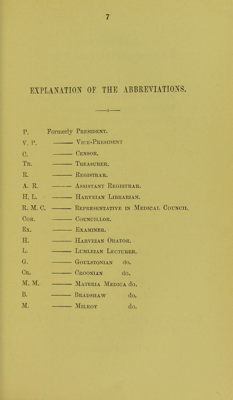 EXPLANATION OF THE ABBREVIATIONS. 0 p. Formerly President. V. p. ■ Vice-President 0. Censor. Tr. Treasurer. E. Registrar. A. R. Assistant Registrar. H. L. Harveian Librarian. R. M. C. Representative in Medical Council Cor. Councillor. Ex. ExAmNER. H. Harveian Orator. L. Lumleian Lecturer. G. GrOULSTONIAN ClO. Cr. Croonian do. M. M. Materia Medic a do. B. Bradshaw do. M. MiLROT do.