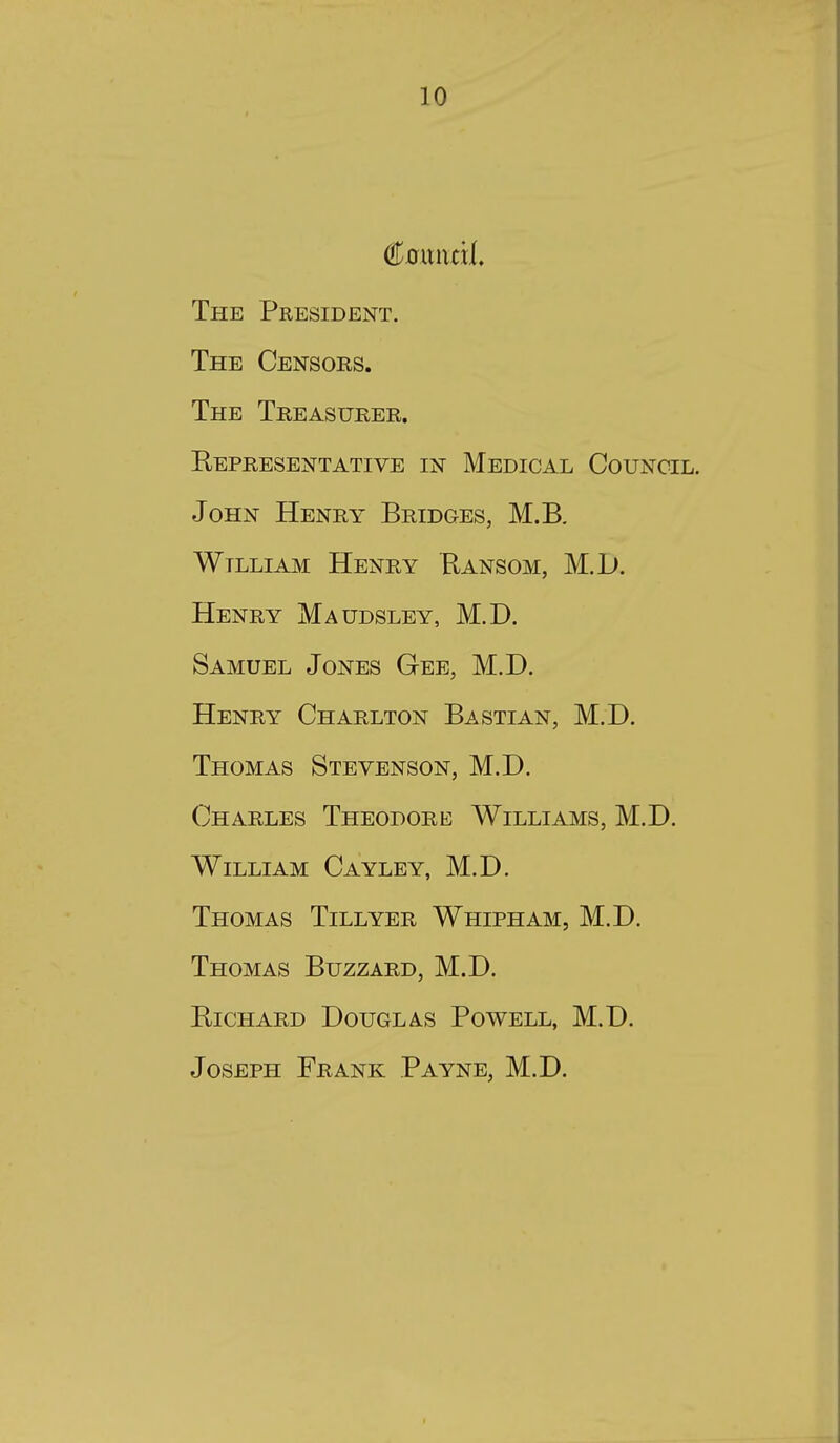 €oixixdL The President. The Censors. The Treasurer. Representative in Medical Council. John Henry Bridges, M.B. William Henry Ransom, M.L). Henry Maudsley, M.D. Samuel Jones Gee, M.D. Henry Charlton Bastian, M.D. Thomas Stevenson, M.D. Charles Theodore Williams, M.D. William Cayley, M.D. Thomas Tillyer Whipham, M.D. Thomas Buzzard, M.D. Richard Douglas Powell, M.D. Joseph Frank Payne, M.D.