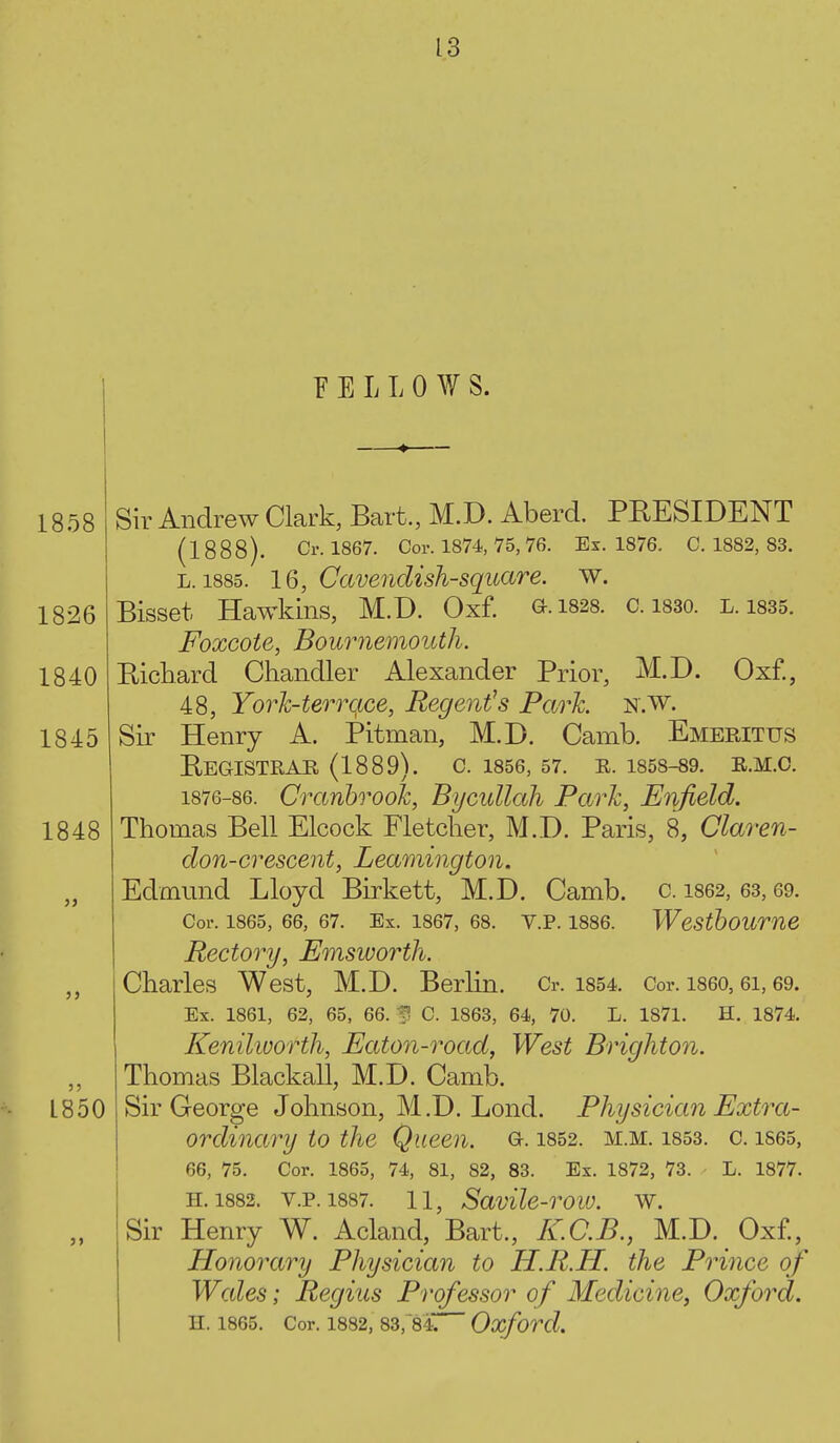 FELLOWS. 1845 1848 1858 Sir Andrew Clark, Bart., M.D. Aberd. PEESIDENT (1888). Cr. 1867. Cor. 1874, 75, 76. Ex. 1876. C. 1882, 83. L. 1885. 16, Cavendish-square, w. 1826 Bisset Hawkins, M.D. Oxf. ».i828. c. i830. l. isss. Foxcote, Bournemouth. 1840 Bickard Ckandler Alexander Prior, M.D. Oxf., 48, Yorh-terrqce, Regent's Park n.w. Sir Henry A. Pitman, M.D. Camb. Emeritus BeGISTRAR (1889). C. 1856, 57. R. 1858-89. E.M.C. 1876-86. CranbrooJc, Bycullah Park, Enfield. Thomas Bell Elcock Fletcher, M.D. Paris, 8, Claren- don-crescent, Leamington. Edmund Lloyd Birkett, M.D. Camb. c. 1862, 63, 69. Cor. 1865, 66, 67. Ex. 1867, 68. V.P. 1886. Westboume Rectory, Emsworth. Charles West, M.D. Berlin. Cr. i854. Cor. i860,6i, 69. Ex. 1861, 62, 65, 66. 3 C. 1863, 64, 70. L. 1871. H. 1874. Kenilworth, Eaton-road, West Brighton. Thomas Blackall, M.D. Camb. Sir George Johnson, M.D. Lond. Physician Extra- ordinary to the Queen. G-. i852. m.m. i853. c. is65, 66, 75. Cor. 1865, 74, 81, 82, 83. Ex. 1872, 73. L. 1877. H. 1882. V.P. 1887. 11, SavHc-row. W. Sir Henry W. Acland, Bart., K.C.B., M.D. Oxf., Honorary Physician to H.R.H. the Prince of Wales; Regius Professor of Medicine, Oxford. H. 1865. Cor. 1882, 83, 84;: Oxford. L850