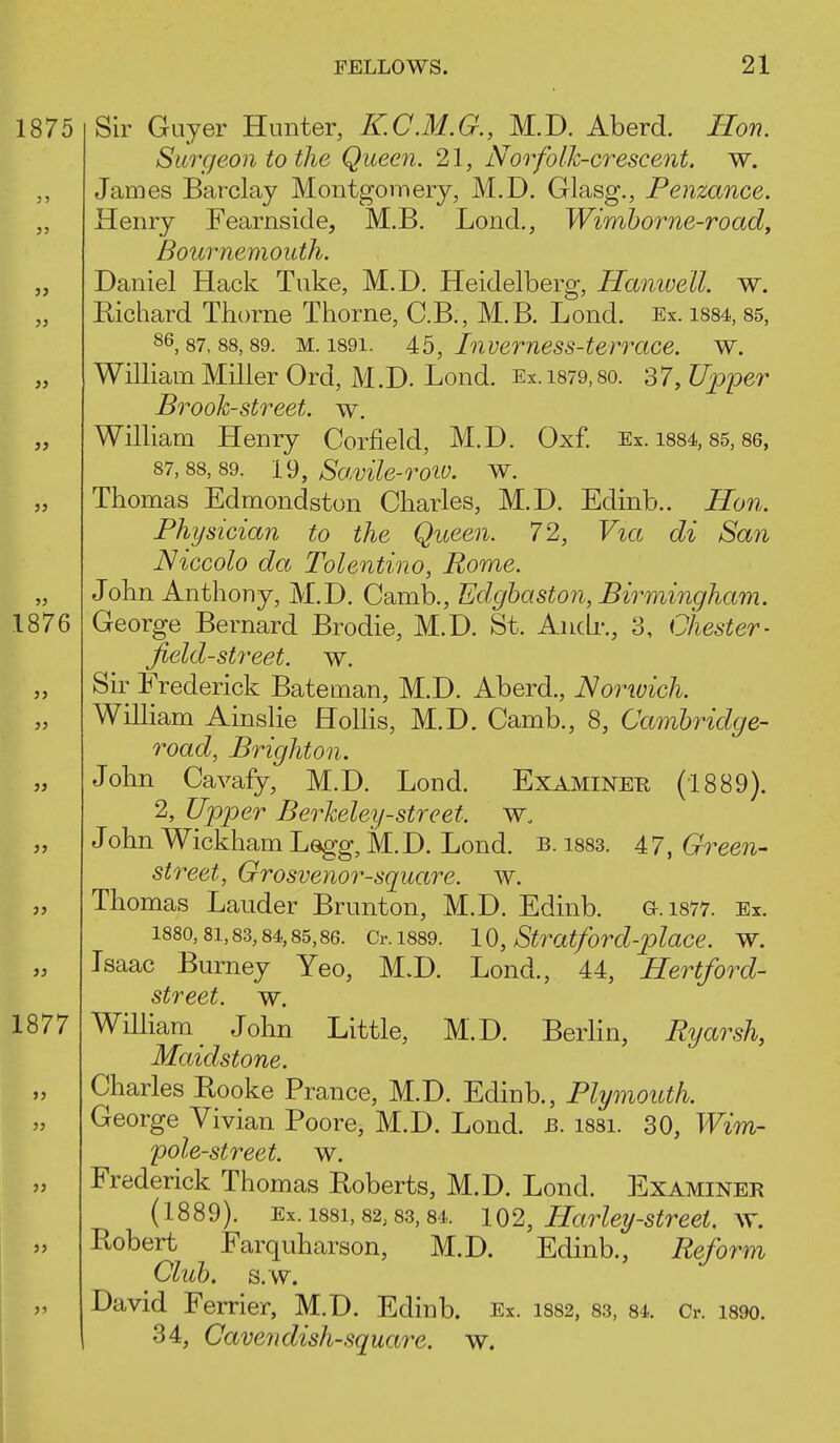 Sir Guyer Hunter, KC.M.G., M.D. Aberd. Hon. Surgeon to the Queen. 21, Norfolk-crescent, w. James Barclay Montgomery, M.D. Glasg., Penzance. Henry Fearnside, M.B. Lond., Wimborne-road, jBournemouth. Daniel Hack Tuke, M.D. Heidelberg, Hamuell. w. Eichard Thorne Thorne, C.B., M.B. Lond. Ex. i884, 85, 86,87,88,89. M. 1891. 45, Invemess-terrcice. w. William Miller Ord, M.D. Lond. Ex.i879,8o. 37, Upper Brook-street, w. William Henry Corfield, M.D. Oxf. Ex. 1884,85,86, 87,88,89. 19, Savile-roio. w. Thomas Edmondston Charles, M.D. Edinb.. Hon. Physician to the Queen. 72, Via di San Niccolo da Tolentino, Rome. John Anthony, M.D. Camb., Edghaston, Bh^mingham. George Bernard Brodie, M.D. St. Andr., 3, Chester- Jield-street. w. Sir Frederick Bateman, M.D. Aberd., Norivich. William Ainslie Holhs, M.D. Camb., 8, Cambridge- road, Brighton. John Cavafy, M.D. Lond. Examined (1889). 2, Upper Berkeley-street, John Wickham Legg, M.D. Lond. b. i883. 47, Green- street, Grosvenor-square. w. Thomas Lauder Brunton, M.D. Edinb. G.1877. Ex. 1880,81,83,84,85,86. Cr. 1889. 10, Stratford-place. w. Isaac Burney Yeo, M.D. Lond., 44, Hertford- street, w. William _ John Little, M.D. BerHn, Ryarsh, Maidstone. Charles Eooke Prance, M.D. Edinb., Plymouth. George Vivian Poore, M.D. Lond. b. 1881. 30, Wim- pole-street. w. Frederick Thomas Roberts, M.D. Lond. Examiner (1889). Ex. 1881,82,83,84. 102, HarUy-Street, w. Robert Farquharson, M.D. Edinb., Reform Club. s.w. David Ferrier, M.D. Edinb. Ex. 1882, 83, 84. Cr. 1890. 34, Cavendish-square, w.