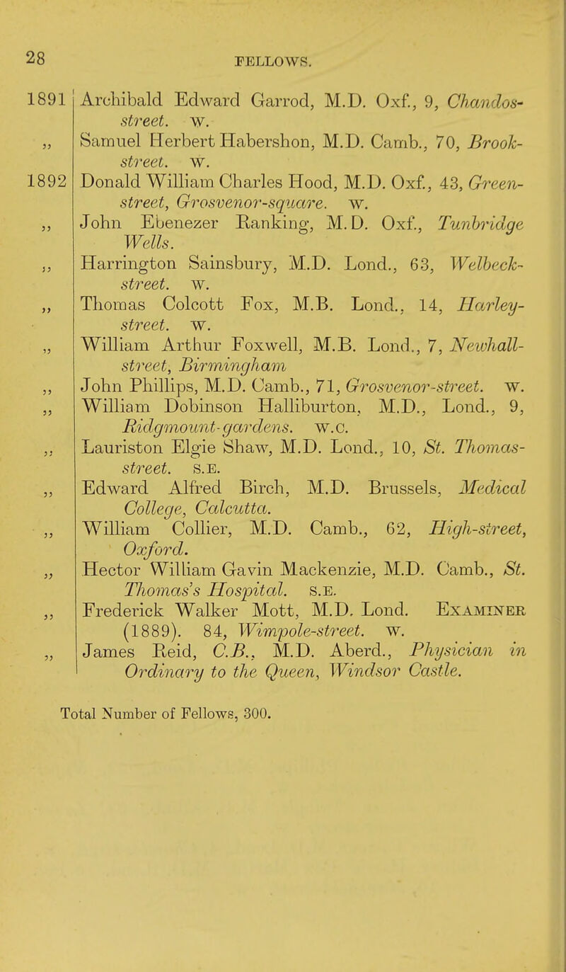 1891 Archibald Edward Garrod, M.D. Oxf., 9, Chmidos- street. w. Samuel Herbert Habershon, M.D. Camb., 70, Brook- street, w. 1892 Donald William Charles Hood, M.D. Oxf., 43, Green- street, Grosvenor-square. w. John Ebenezer Ranking, M.D. Oxf., Tunhridge Wells. Harrington Sainsbury, M.D. Lond., 63, Welheck- street, w. Thomas Colcott Fox, M.B. Lond., 14, Harley- street. w. William Arthur Foxwell, M.B. Lond., 7, Neivhall- street, Birmingham John Phillips, M.D. Camb., 71, Grosvenor-street, w. William Dobinson Halliburton, M.D., Lond., 9, Ridgmount-gardens, w.c. Lauriston Elgie Shaw, M.D. Lond., 10, St. Thomas- street. S.E. Edward Alfred Birch, M.D. Brussels, Medical College, Calcutta. William Collier, M.D. Camb., 62, High-street, Oxford. Hector WiUiam Gavin Mackenzie, M.D. Camb., St. Thomas s Hospital, s.e. Frederick Walker Mott, M.D. Lond. Examiner (1889). 84, Wimpole-street. w. James Beid, C.B., M.D. Aberd., Physician in Ordinary to the Queen, Windsor Castle. Total Number of Fellows, 300.