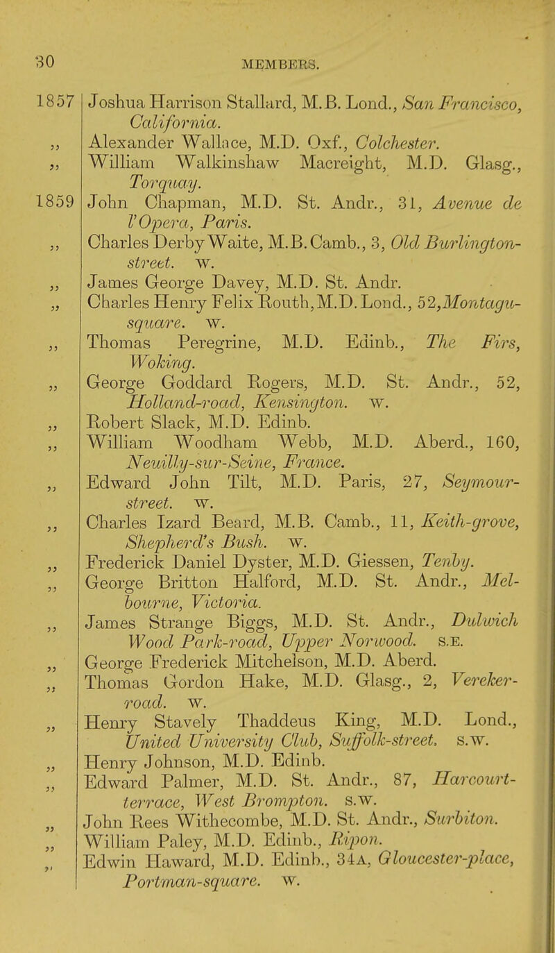 1859 J) 53 }} }> 33 i) 3> }) » }> i> )) 30 MEMBERS. 1857 Joshua Harrison Stallard, M. B. Lond., San Francisco, California. Alexander Wallnce, M.D. Oxf,, Colchester. William Walkinshaw Macreight, M.D. Glasg., Torquay. John Chapman, M.D. St. Andr., 31, Avenue de V Opera, Paris. Charles Derby Waite, M.B.Camb., 3, Old Burlington- strett. w. James George Davey, M.D. St. Andr. Charles Henry Felix Routh,M.D.Lond., 52,Montagu- square. w. Thomas Peregrine, M.D. Edinb., The Firs, Woking. George Goddard Rogers, M.D. St. Andr., 52, Holland-road, Kensington, w. Eobert Slack, M.D. Edinb. William Woodham Webb, M.D. Aberd., 160, Neuilly-sur-Seine, France. Edward John Tilt, M.D. Paris, 27, Seymour- street, w. Charles Izard Beard, M.B. Camb., 11, Keith-grove, Shepherd's Bush. w. Frederick Daniel Dyster, M.D. Giessen, Tenhy. George Britton Halford, M.D. St. Andr., Mel- hourne, Victoria. James Strange Biggs, M.D. St. Andr., Duliuich Wood Fark-road, Upper Norwood. s.E. George Frederick Mitchelson, M.D. Aberd. Thomas Gordon Hake, M.D. Glasg., 2, Vereker- road. w. Henry Stavely Thaddeus King, M.D. Lond., United University Cluh, Suffolk-street s.w. Henry Johnson, M.D. Edinb. Edward Palmer, M.D. St. Andr., 87, Harcourt- terrace. West Brompton. s.w. John Eees Withecombe, M.D. St. Andr., Surhiton. William Paley, M.D. Edhib., B,ipon. Edwin Haward, M.D. Edinb., 34a, Gloucester-place, Fortman-square. w.