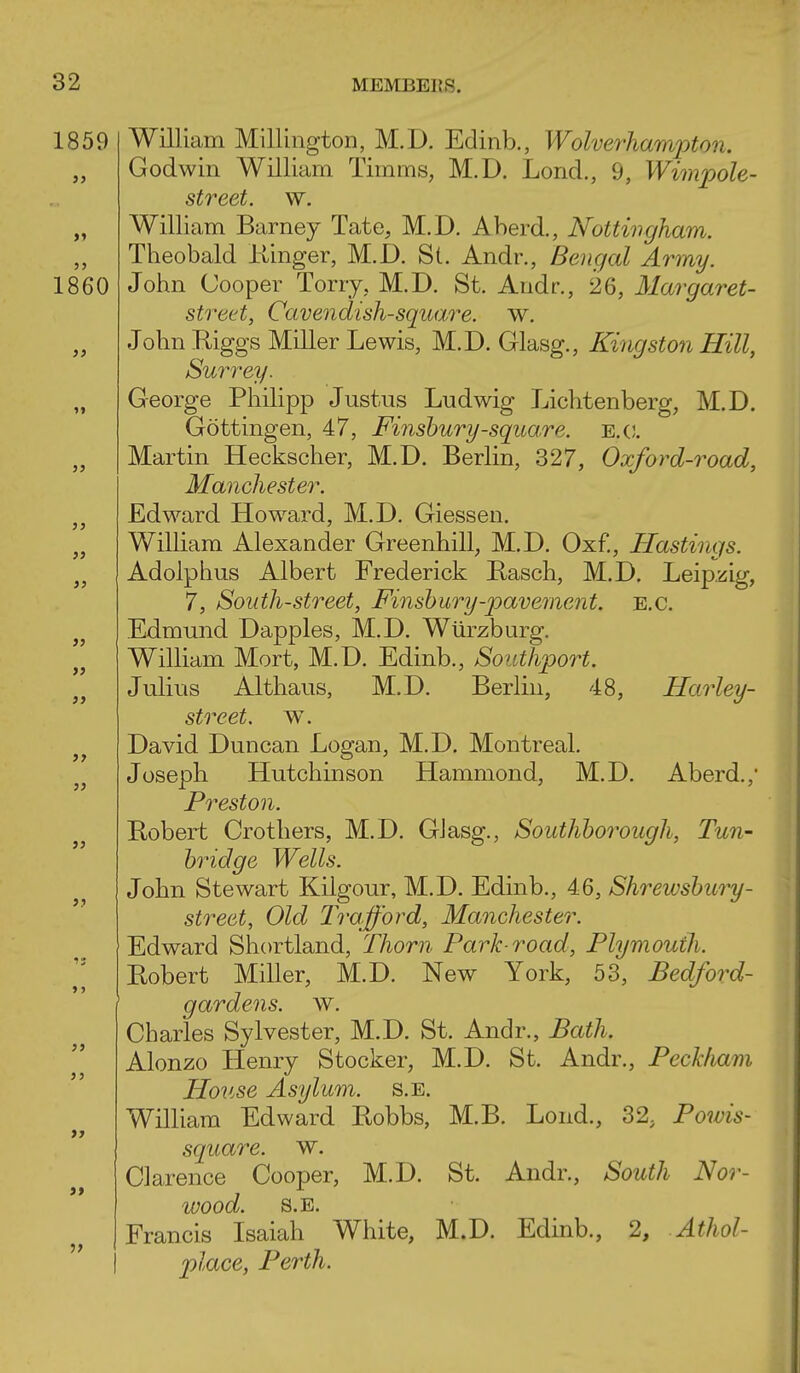 1859 William MillingtoD, M.D. Edinb., Wolvei-haminon. Godwin William Timms, M.D. Lond., 9, Wimpole- street. w. William Barney Tate, M.D. A herd., Nottingham. Theobald Kinger, M.D. St. Andr., Bengal Army. 1860 John Cooper Torry, M.D. St. Andr., 26, Margaret- street, Cavendish-squa,re. w. John Kiggs Miller Lewis, M.D. Glasg., Kingston Hill, Surrey. George Philipp Justus Ludwig Lichtenberg, M.D. Gottingen, 47, Finshury-square, e.c. Martin Heckscher, M.D. Berlin, 327, Oxford-road, Manchester. Edward Howard, M.D. Giessen. William Alexander Greenhill, M.D. Oxf., Hastings. Adolphus Albert Frederick Basch, M.D. Leipzig, 7, South-street, Finshury-pavement. e.g. Edmund Dapples, M.D. Wtirzburg. William Mort, M.D. Edinb., Southport. Julius Althaus, M.D. Berlin, 48, Harley- street. w. David Duncan Logan, M.D. Montreal. Joseph Hutchinson Hammond, M.D. Aberd., Preston. Bobert Crotliers, M.D. Glasg., Southhorough, Tun- bridge Wells. John Stewart Kilgour, M.D. Edinb., 46, Shrewsbury- street, Old Trafford, Manchester. Edward Shortland, Thorn Park-road, Plymouth. Bobert Miller, M.D. New York, 53, Bedford- gardens, w. Charles Sylvester, M.D. St. Andr., Bath. Alonzo Henry Stocker, M.D. St. Andr., Peckham House Asylum, s.e. William Edward Bobbs, M.B. Bond., 32, Po7vis- square. w. Clarence Cooper, M.D. St. Andr., South Nor- wood. S.E. Francis Isaiah White, M.D. Edinb., 2, Athol- place, Perth.