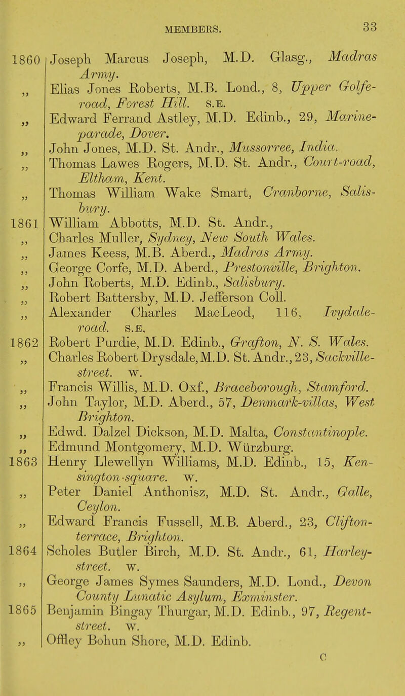 J3 1861 5> 3J )} 1862 1860 Joseph Marcus Joseph, M.D. Glasg., Madras Army. EHas Jones Eoberts, M.B. Lond., 8, Upper Golfe- road, Forest Hill. s.E. Edward Ferrand Astley, M.D. Eclinb., 29, Marine- parade, Dover, John Jones, M.D. St. Andr., Mussorree, India. Thomas Lawes Rogers, M.D. St. Andr., Court-road, JEltham, Kent. Thomas WiUiam Wake Smart, Cranhorne, Salis- bury. Wilham Abbotts, M.D. St. Andr., Charles Muller, Sydney, Neiv South Wales. James Keess, M.B. Aberd., Madras Array. George Corfe, M.D. Aberd., Prestonville, Brighton. John Roberts, M.D. Edinb., Salisbury. Robert Battersby, M.D. Jefferson Coll. Alexander Charles MacLeod, 116, Ivy dale- road. s.E, Robert Purdie, M.D. Edinb., Grafton, N. S. Wales. Charles Robert Drysdale,M.D. St. Andr., 23, Sackville- street. w. Francis Willis, M.D. Oxf., Braceborough, Stamford. John Taylor, M.D. Aberd., 57, Denmark-villas, West Brighton. Edwd. Dalzel Dickson, M.D. Malta, Constantinople. Edmund Montgomery, M.D. Wiirzburg. Henry Llewellyn Williams, M.D. Edinb., 15, Ken- sington -square, w. Peter Daniel Anthonisz, M.D. St. Andr., Galle, Ceylon. Edward Francis Fussell, M.B. Aberd., 23, Clifton- terrace, Brighton. Scholes Butler Birch, M.D. St. Andr., 61, Harley- street, w. George James Symes Saunders, M.D. Lond., Devon County Lunatic Asylum, Exminster. Benjamin Bingay Thurgar, M.D. Edinb., 97, Regent- street, w. Offley Bohun Shore, M.D. Edinb. 0 JJ » 1863 1864 1865