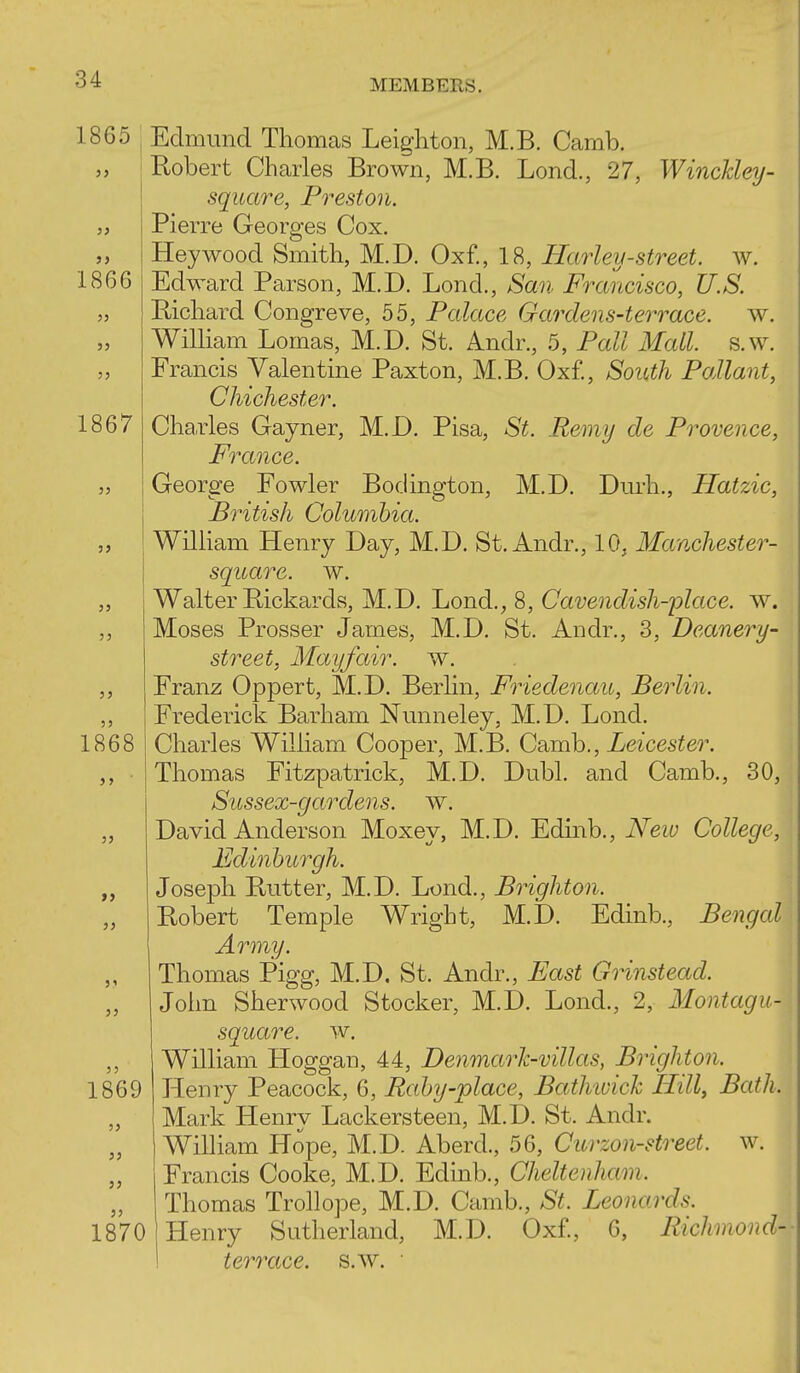 1865 ; Edmund Thomas Leighton, M.B. Camb. Robert Charles Brown, M.B. Lond., 27, WincEey- square, Preston. Pierre Georges Cox. Hey wood Smith, M.D. Oxf., 18, Harley-street, w. Edward Parson, M.D. Lond., San Francisco, U.S. Bichard Congreve, 55, Palace Gardens-terrace, w. William Lomas, M.D. St. Andr., 5, Pall Mall. s.w. Francis Valentine Paxton, M.B. Oxf., SoiUh Pallant, Chichester. Cha.rles Gayner, M.D. Pisa, St. Remy de Provence, Prance. George Fowler Bodington, M.D. Durh., Hatzic, British Columbia. William Henry Day, M.D. St. Andr., 10, Manchester- square, w. Walter Bickards, M.D. Lond., 8, Cavendish-place, w. Moses Prosser James, M.D. St. Andr., 3, Deanery- street, Mayfair. w. Franz Oppert, M.D. Berlin, Friedenau, Berlin. Frederick Barham Nunneley, M.D. Lond. Charles William Cooper, M.B. Camb., Leicester. Thomas Fitzpatrick, M.D. Dubl. and Camb., 30, Sussex-gardens, w. David Anderson Moxey, M.D. Edinb., New College, Edinburah. Joseph Butter, M.D. Lond., Brighton. Bobert Temple Wright, M.D. Edinb., Bengal Army. Thomas Pigg, M.D, St. Andr., East Grinstead. John Sherwood Stocker, M.D. Lond., 2, Montagu- square, w. William. Hoggan, 44, Denmark-villas, Brighton. Henry Peacock, 6, Rahy-place, Bathiuick Hill, Bath. Mark Henry Lackersteen, M.D. St. Andr. William Hope, M.D. Aberd., 56, Curzon-street. w. Francis Cooke, M.D. Edmb., Cheltenham. Thomas Trollope, M.D. Camb., St. Leonards. Henry Sutherland, M.D. Oxf., 6, Richmond-- terrace, s.w.  J5 1869 1870