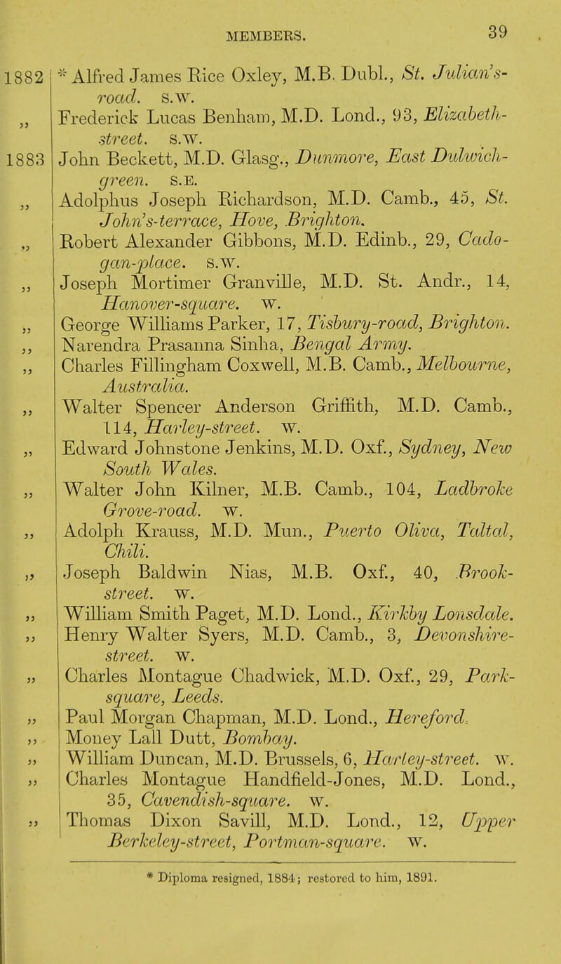 Alfred James Rice Oxley, M.B. DubL, St. Julian's- road. s.w. Frederick Lucas Benham, M.D. Lond., 93, Elizabeth- street, s.w. John Beckett, M.D. Glasg., Dunmore, East Dulivich- green. s.E. Adolphus Josepli Ricliardson, M.D. Camb., 45, St. John's-terrace, Hove, Brighton. Robert Alexander Gibbons, M.D. Edinb., 29, Cado- gan-j^lace. s.w. Josepli Mortimer Granville, M.D. St. Andr., 14, Hanover-square, w. George Williams Parker, 17, Tishury-road, Brighton. Narendra Prasanna Sinha, Bengal Army. Charles Fillingham Coxwell, M.B. Camb., Melbourne, Australia. Walter Spencer Anderson Griffith, M.D. Camb., 114, Harley-street. w. Edward Johnstone Jenkins, M.D. Oxf., Sydney, New South Wales. Walter John Kilner, M.B. Camb., 104, Ladbroke Grove-road. w. Adolph Krauss, M.D. Mun., Puerto Oliva, Taltal, Chili. Joseph Baldwin Nias, M.B. Oxf., 40, Brooh- street. w. William Smith Paget, M.D. Lond., Kirhby Lonsdale. Henry Walter Syers, M.D. Camb., 3, Devonshire- street, w. Charles Montague Chadwick, M.D. Oxf., 29, Park- square, Leeds. Paul Morgan Chapman, M.D. Lond., Hereford. Money Lall Dutt, Bombay. William Duncan, M.D. Brussels, 6, Harley-street. w. Charles Montague Handfield-Jones, M.D. Lond., 35, Cavendish-square, w. Thomas Dixon Savill, M.D. Lond., 12, Upper Berkeley-street, Portman-square. w. * Diploma resigned, 1884; restored to him, 1891.