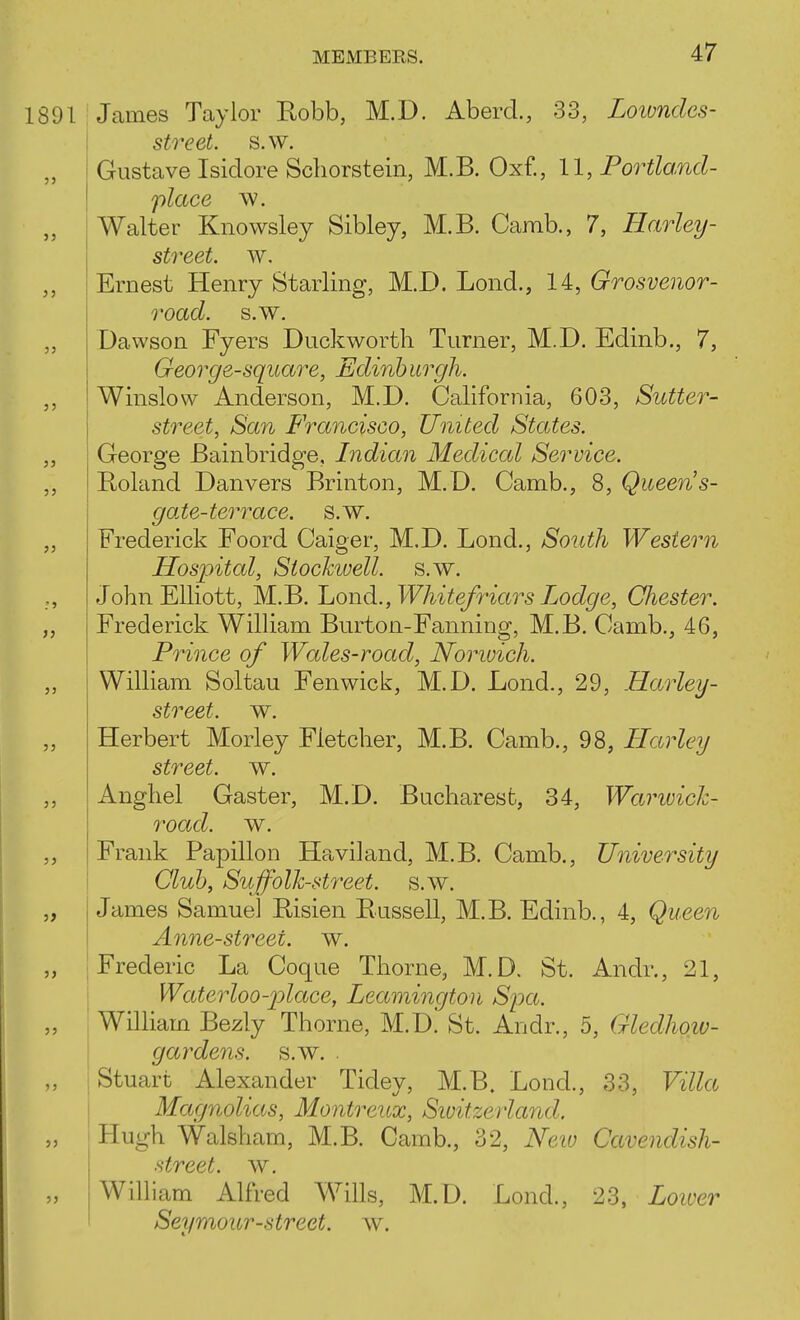 1891 James Taylor Eobb, M.D. Aberd., 33, Loiondes- street. s.w. Gustave Isidore Schorstein, M.B. Oxf., 11, Portland- place w. „ Walter Knowsley Sibley, M.B. Camb., 7, Harley- street. w. Ernest Henry Starling, M.D. Lond., 14, Grosvenor- road. s.w. „ Dawson Fyers Duckworth Turner, M.D. Edinb., 7, George-square, Edinb urgh. ,, Winslow Anderson, M.D. Califoriiia, 603, Sutter- street, San Francisco, United States. „ George Bainbridge, Indian Medical Service. „ E-oland Danvers Brinton, M.D. Camb., 8, Queens- gate-terrace, s.w. „ Frederick Foord Caiger, M.D. Lond., South Western Hospital, Stochivell. s.w. John Elliott, M.B. LiOiid.,Whitefriars Lodge, Chester. „ Frederick William Burton-Fanning, M.B. Camb., 46, Prince of Wales-road, Norwich. ,, William Soltau Fenwick, M.D. Lond., 29, Harley- street. w. Herbert Morley Fletcher, M.B. Camb., 98, Harleij street, w. ,, Anghel Gaster, M.D. Bucharest, 34, Warwich- road. w. ,, Frank Papillon Haviland, M.B. Camb., University Club, Suffolk-street, s.w. „ James Samuel Bisien Eussell, M.B. Edinb., 4, Queen Anne-street, w. „ Frederic La Coque Thorne, M.D. St. Andr., 21, j Waterloo-j^lace, Leamington Spa. „ William Bezly Thorne, M.D. St. Andr., 5, Gledhow- gardens. s.w. . Stuart Alexander Tidey, M.B. Lond., 33, Villa Magnolias, Montreux, Siuitzedand. Hugh Walsham, M.B. Camb., 32, New Cavendish- street, w. „ William Alfred Wills, M.D. Lond., 23, Loiver Seymour-street, w.