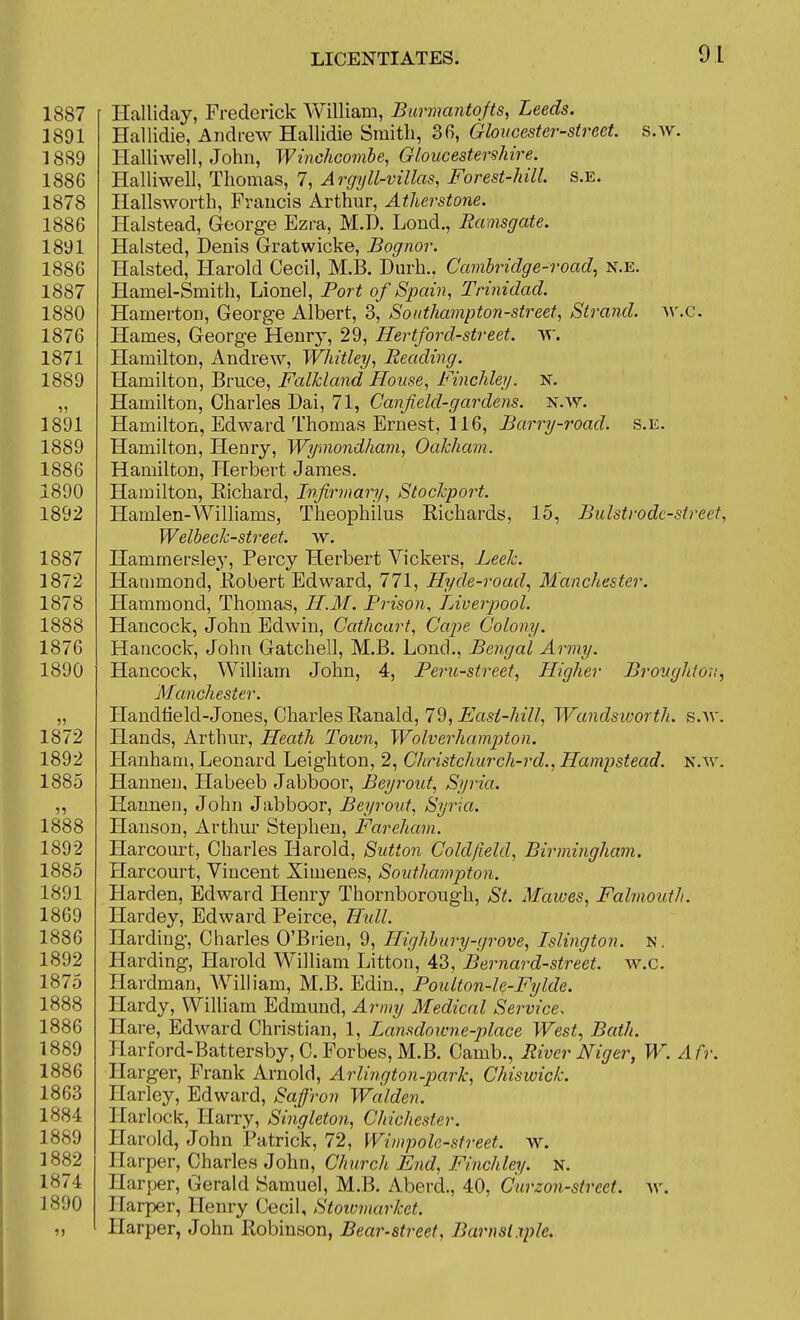 Halliday, Frederick William, Burmantofts, Leeds. Hallidie, Andrew Hallidie Smith, 3fi, Gloucester-street, s.w. Halliwell, John, Winchcombe, Gloucestershire. Halliwell, Thomas, 7, Argyll-villas, Forest-hill s.e. Hallsworth, Francis Arthur, Atherstone. Halstead, Georg-e Ezra, M.D. Lond., liamsgate. Halsted, Denis Gratwicke, Bognor. Halsted, Harold Cecil, M.B. Durh., Cambridge-road^ n.e. Hamel-Smith, Lionel, Port of Spain, Trinidad. Hamerton, George Albert, 3, Southampton-street, Strand, av.c. Hames, George Henrj-, 29, Hertford-street, w. Hamilton, Andrew, Whitley, Beading. Hamilton, Bruce, Falkland House, Finchley. N. Hamilton, Charles Dai, 71, Canfield-gardens, n.w. Hamilton, Edward Thomas Ernest, 116, Barry-road. s.e. Hamilton, Henry, Wyniondham, Oakham. Hamilton, Herbert James. Hamilton, Eichard, Infirmary, Stockport. Hamlen-AVilliams, Theophilus Eichards, 15, Bulstrodc-street, Welbeck-street. w. Hammeraley, Percy Herbert Vickers, Leek. Hammond, Eobert Edward, 771, Hyde-road., Manchester. Hammond, Thomas, H.M. Prison, TAverpool. Hancock, John Edwin, Cathcart, Cape Colony. Hancock, John Gatchell, M.B. Lond., Bengal Army. Hancock, William John, 4, Peru-street, Higher Broughtori, Manchester. HandtieId-Jones, Charles Eanald, 7d, Easi-hill, Wandsworth, s.av. Hands, Arthur, Heath Toivn, Wolverhampton. Hanham, Leonard Leighton, 2, Christchurch-rd., Hampstead. n.w. Hanueu, Habeeb Jabboor, Beyrout, Syria. Hannen, John Jabboor, Beyrout, Syria. Hanson, Arthur Stephen, Fareham. Harcourt, Charles Harold, Sutton Cold/ield, Birmingham. Harcourt, Vincent Ximenes, Southampton. Harden, Edward Henry Thornborough, St. Mawes, Fahnouth. Hardey, Edward Peirce, Hidl. Harding, Charles O'Brien, 9, Highbury-grove, Islington, n. Harding, Harold William Litton, 43, Bernard-street, w.c. Hardman, Wilh'am, M.B. Edin., Poulton-le-Fylde. Hardy, VVilliam Edmund, Army Medical Service, Hare, Edward Christian, 1, Lansdoivne-place West, Bath. Harford-Battersby, C. Forbes, M.B. Camb., River Niger, W. Afr. Harger, Frank Arnold, Arlington-park, Chiswick. Harley, Edward, Saffron Walden. Harlock, Han-y, Singleton, Chichester. Harold, John Patrick, 72, Wiwpolc-street. w. Harper, Charles John, Church End, Finchley. n. Harper, Gerald Samuel, M.B. Aberd., 40, Curzon-street. av. Harper, Henry Cecil, Stoivmarket. Harper, John Robinson, Bear-street, Barnslxple.