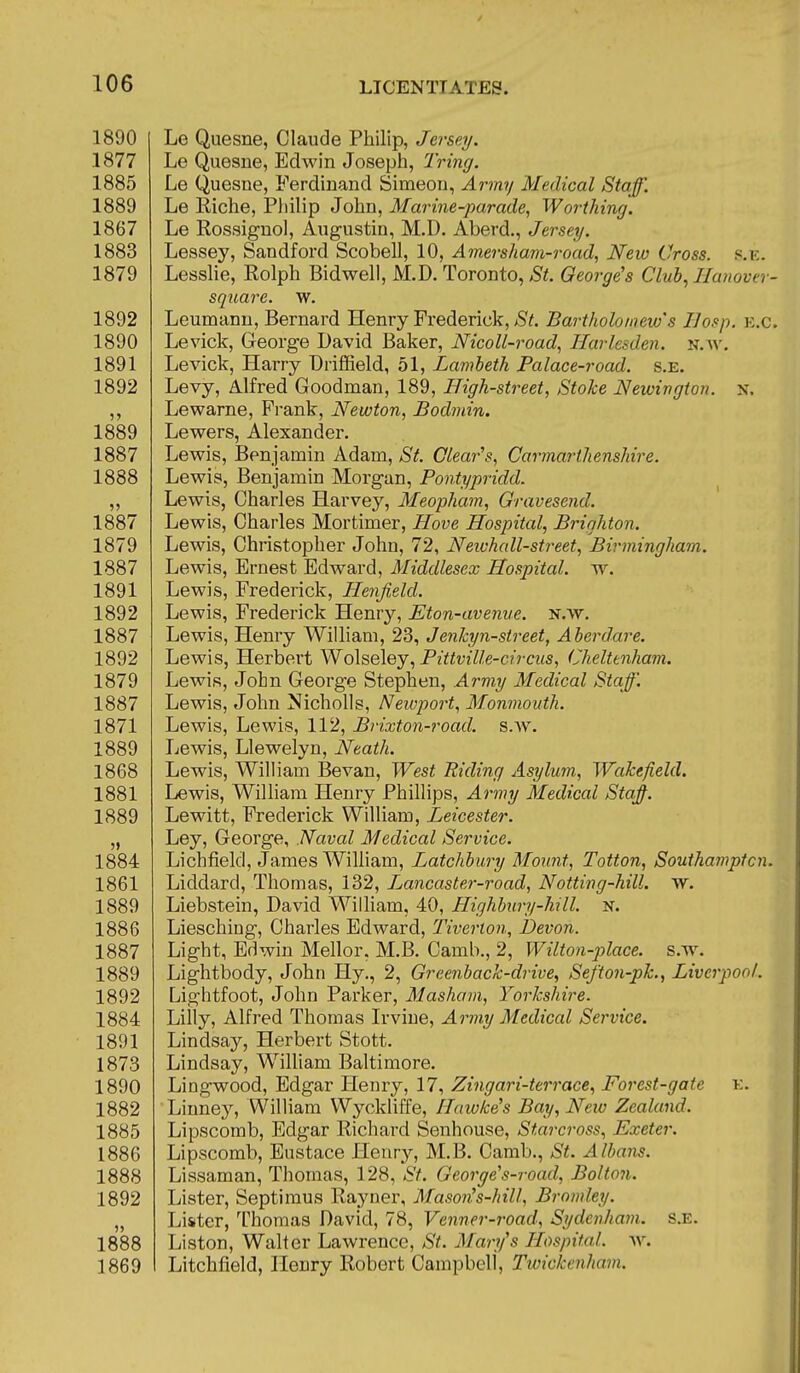 1890 Le Quesne, Claude Philip, Jersey. 1877 Le Quesne, Edwin Joseph, Tring. 1885 Le Quesne, Ferdinand Simeon, Army Medical Staff. 1889 Le Riche, Philip John, Marine-parade, Worthing. 1867 Le Rossignol, Augustin, M.D. Aberd., Jersey. 1883 Lessey, Sandford Scobell, 10, A mei-sham-road, New Cross, s.ic. 1879 Lesshe, Rolph Bidwell, M.D. Toronto, St. George's Club, I/anover- square. w. 1892 Leumanu, Bernard Henry Frederick, St. Bartholomew's Ilosp. k.c. 1890 Levick, George David Baker, Nicoll-road, Harlesden. N.^^^ 1891 Levick, Harry Driffield, 51, Lambeth Palace-road. s.e. 1892 Levy, Alfred Goodman, 189, High-street, Stoke Newington. n. ,, Lewarne, Prank, Newton, Bodmin. 1889 Lewers, Alexander. 1887 Lewis, Benjamin Adam, *S'^. Clear's, Carmarthenshire. 1888 Lewis, Benjamin Morgan, Pontypridd. „ Lewis, Charles Harvey, Meopham, Gravesend. 1887 Lewis, Charles Mortimer, Hove Hospital, Brighton. 1879 Lewis, Christopher John, 72, Neivhall-street, Birmingham. 1887 Lewis, Ernest Edward, Middlesex Hospital, w. 1891 Lewis, Frederick, Henjield. 1892 Lewis, Frederick Henry, Eton-avenue, n.w. 1887 Lewis, Henry William, 23, Jenlcyn-street, Aberdare. 1892 Lewis, Herbert Wolseley, Pittville-circus, (Cheltenham. 1879 Lewis, John George Stephen, Army Medical Staff. 1887 Lewis, John Nicholls, Newport, Monmouth. 1871 Lewis, Lewis, 112, Brixton-road. s.w. 1889 Lewis, Llewelyn, Neath. 1868 Lewis, William Bevan, West Biding Asylum, Wakefield. 1881 Lewis, William Henry Phillips, Army Medical Staff 1889 Lewitt, Frederick William, Leicester. „ Ley, George, Naval Medical Service. 1884 Lichfield, James William, Latchbury Mount, Totton, Southamptcn. 1861 Liddard, Thomas, 132, Ljancaster-road, Notting-hill. w. 1889 Liebstein, David William, 40, Highbury-hill. n. 1886 Liesching, Charles Edward, Tiverton, Devon. 1887 Light, Edwin Mellor, M.B. Camb., 2, Wilton-place, s.w^ 1889 Lightbody, John Hy., 2, Greenback-drive, Sefton-pk., Liverpool. 1892 Lightfoot, John Parker, Masham, Yorkshire. 1884 Lilly, Alfred Thomas Irvine, Army Medical Service. 1891 Lindsay, Herbert Stott. 1873 Lindsay, Wilham Baltimore. 1890 Lingwood, Edgar Henry, 17, Zingari-terrace, Forest-gate k. 1882 Linney, William Wyckliffe, Hawke's Bay, New Zealand. 1885 Lipscomb, Edgar Richard Senhouse, Starcross, Exeter. 1886 Lipscomb, Eustace Henry, M.B. Camb., St. Albans. 1888 Lissaman, Thomas, 128, St. George's-road, Bolton. 1892 Lister, Septimus Rayner, Mason's-hill, Bromley. „ Lister, Thomas David, 78, Venner-road, Sydenham, s.e. 1888 Liston, Walter Lawrence, St. Mary's Hospital, ^v. 1869 Litchfield, Henry Robert Campbell, Tioickenham.