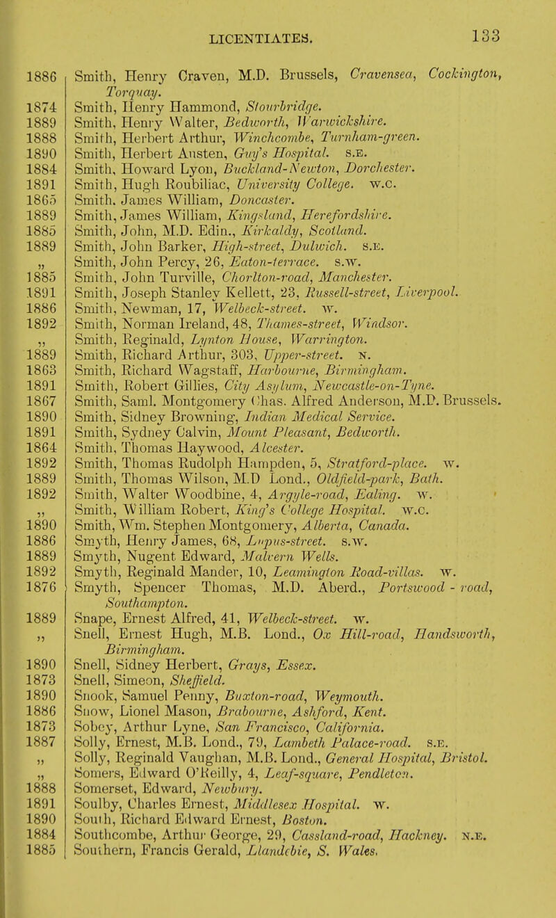 Smith, Henry Craven, M.D. Brussels, Cravensea, Cockington, Torquay. Smith, Ilenry Hammond, Slonrlridge. Smith, Henry Walter, Bedivm-th, Warwickshire. Smith, Herbert Arthur, Winchcombe, Turnham-green. Smith, Herbert Austen, Gvys Hospital, s.e. Smith, Howard Lyon, BucMand-Newton, Dorchester. Smith, Hugh Roubiliac, University College. w.C. Smith. James William, Doncasler. Smith, James William, Kingfland, Herefordshire. Smith, John, M.D. Edin., Kirkaldy, Scotland. Smith, John Barker, High-street, Duliuich. s.e. Smith, John Percy, 26, Eaton-terrace, s.w. Smith, John Turville, Chorlton-road, Manchester. Smith, Joseph Stanley Kellett, 23, Russell-street, Liverpool. Smith, Newman, 17, Welbeck-street. w. Smith, Norman Ireland, 48, Tliames-street, Windsor. Smith, Reginald, Lynton House, Warrington. Smith, Richard Arthur, 303, Upper-street. N. Smith, Richard Wagstaff, Harbourne, Birmingham. Smith, Robert Gillies, City Asylum, Newcastle-on-Tyne. Smith, Saml. Montgomery Chas. Alfred Anderson, M.P.Brussels. Smith, Sidney Browning, Indian Medical Service. Smith, Sydney Calvin, Mount Pleasant, Bedworth. Smith, Thomas Haywood, Alcester. Smith, Thomas Rudolph Hampden, 5, Stratford-place, w. Smith, Thomas Wilson, M.D Lond,, Oklfield-park, Bath. Smith, Walter Woodbine, 4, Argyle-road, Haling, w. Smith, William Robert, King^s College Hospital. w.C. Smith, Wm. Stephen Montgomery, Alberta, Canada. Smyth, Henry James, 68, Lupus-street, s.w. Smyth, Nugent Edward, Malvern Welb. Smyth, Reginald Mander, 10, Leamington lioad-villas. w. Smyth, Spencer Thomas, M.D. Aberd., Portswood - road, Southampton. Snape, Ernest Alfred, 41, Welbeck-street. w. Snell, Ernest Hugh, M.B. Lond., Ox Hill-road, Handsworth, Birmingham. Snell, Sidney Herbert, Grays, Essex. Snell, Simeon, Sheffield. Snook, Samuel Peimy, Bvxfon-road, Weymouth. Snow, Lionel Mason, Brabourne, Ashford, Kent. Sobey, Arthur Lyne, San Francisco, California. Solly, Ernest, M.B. Lond., 79, Lambeth Palace-road. s.e. Solly, Reginald Vaughan, M.B. Lond., General Hospital, Bristol. Somers, Edward O'Reilly, 4, Leaf-square, Pendleton. Somerset, Edward, Newbury. Soulby, Charles Ernest, Middlesex Hospital, w. South, Richard Eilward Ernest, Boston. Southcombe, Arthur George, 29, Cassland-road, Hackney, n.e. Southern, Francis Gerald, Llandcbie, S. Wales,