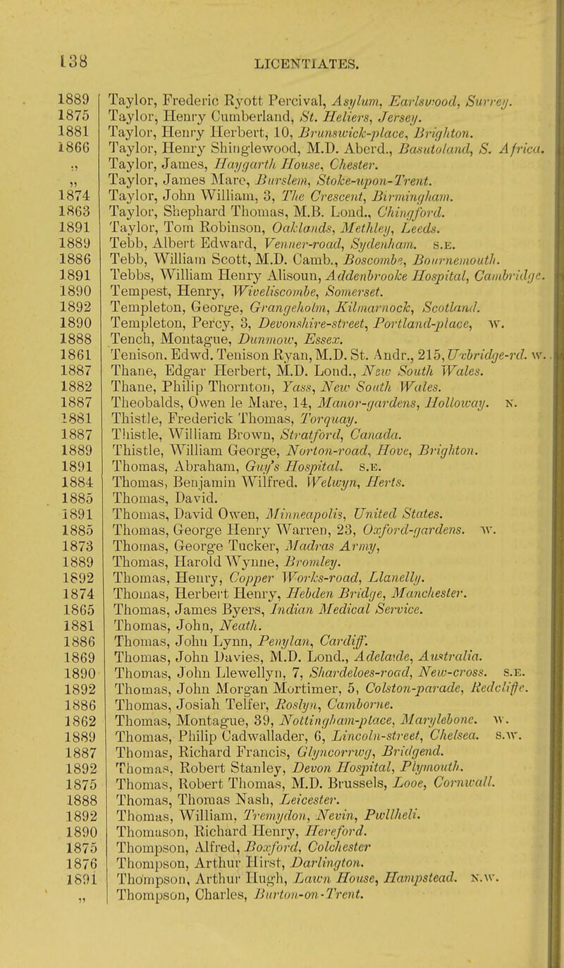 1889 1875 1881 1866 )) 1874 1863 1891 1889 1886 1891 1890 1892 1890 1888 1861 1887 1882 1887 1881 1887 1889 1891 1884 1885 1891 1885 1873 1889 1892 1874 1865 1881 1886 1869 1890 1892 1886 1862 1889 1887 1892 1875 1888 1892 1890 1875 1876 1891 X. Taylor, Frederic R3^ott Percival, Asylum, Earlswood, Surre>j. Taylor, Heoiy Cutnberlaiid, St. Heliers, Jerseij. Taylor, Henry Herbert, 10, Brunswick-place., Brigltton. Taylor, Henry ShiDglewood, M.D. Aberd., Basutoland, S. Africa. Taylor, James, Ilaygartk House., Chester. Taylor, James Mare, Biirslem, Stoke-upon-Trent. Taylor, John William, 3, Tlie Crescent, Birmijigkam. Taylor, Sbephard Thomas, M.B. Lond., Chingford. Taylor, Tom Robinson, Oakla/ids, Methley, Leeds. Tebb, Albert Edward, Venner-road, Sydenham. s.E. Tebb, William Scott, M.D. Camb., Boscombe, Bournemouth. Tebbs, William Henry Alisoun, Addenhrooke Hospital, Cambridge. Tempest, Henry, Wioeliscombe, Somerset. Templeton, George, Grangeholm, Kilmarnock, Scotland. Templeton, Percy, 3, Devomhire-street.^ Portland-])lace, w. Tench, Montague, Dunvioiv, Essex. Tenison. Edwd. Tenison Ryan, M.D. St. Audr., 215, Uxbridge-rd. w. Thane, Edgar Herbert, M.D. Lond., Nziv South Wales. Thane, Philip Thornton, Yass, New South Wales. Theobalds, Owen le Mare, 14, Manor-gardens, HoUoway. Thistle, Frederick Thomas, Torquay. Thistle, William Brown, Stratford, Canada. Thistle, William George, Norton-road., Hove, Brighton. Thomas, xVbraham, Guy's Hospital, s.e. Thomas, Benjamin Wilfred. Welwyn, Herts. Thomas, David. Thomas, David Owen, Minneapolis, United States. Thomas, George Henry Warren, 23, Oxford-gardens, av, Thomas, George Tucker, ]\fadras Army, Thomas, Harold AVynne, Bromley. Thomas, Henry, Copper Works-road, Llanelhj. Thomas, Herbert Henry, Hebden Bridge, Manchester. Thomas, James Byers, Indian Medical Service. Thomas, John, Neath. Thomas, John Lynn, Penylan., Cardiff. Thomas, John Davies, M.D, Lond., Adelaide, Australia. Thomas, John Llewellyn, 7, Shardeloes-road, New-cross. Thomas, John Morgan Mortimer, 5, Colston-parade, Redcliffc. Thomas, Josiah Telfer, Roslyn, Camborne. Thomas, Montague, 39, Nottingham-place, Marylebone. Thomas, Philip Cadwallader, 6, Lincoln-street, Chelsea. Thomas, Richard Francis, Glyncorrivg, Bridgend. Thomas, Robert Stanley, Devon Hospital, Plymouth. Thomas, Robert Thomas, M.D. Brussels, Looe, Cornwall. Thomas, Thomas Nash, Leicester. Thomas, William, Tremydon, Nevin, Pwllheli. Thomason, Richard Henry, Hereford. Thompson, Alfred, Boxford, Colchester Thompson, Arthur Hirst, Darlington. Thompson, Arthui- Hugh, Laicn House, Hamjistead. n.\v. Thompson, Charles, Burton-on-Trcnt. s.E. AV. S.W.
