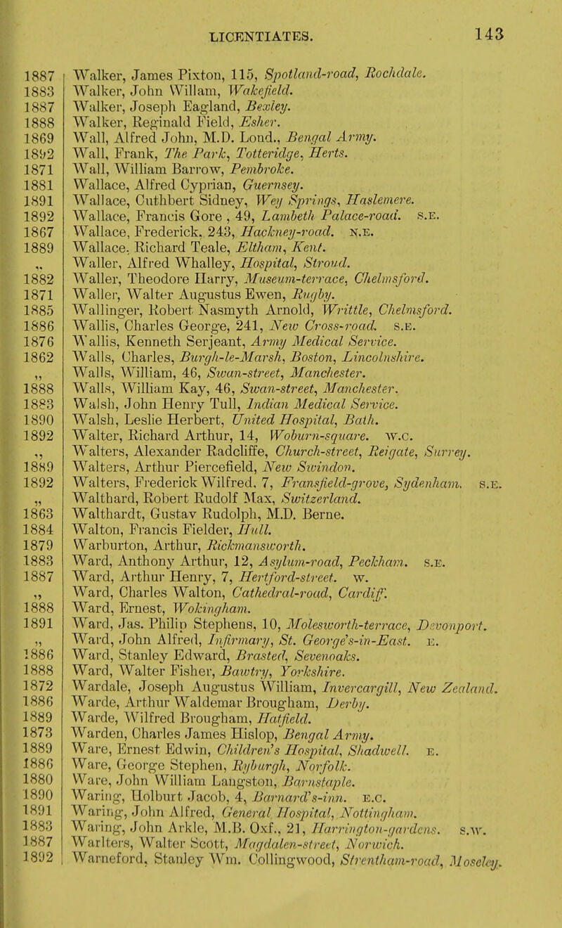 Walker, James Pixton, 115, Spotlaiid-road, Rochdale. Walker, John Will am, Wakefield. Walker, Joseph Eagland, Bexley. Walker, Reginald Field, Eshcr. Wall, Alfred John, M.D. Load., Bengal Army. Wall, Frank, The Park^ Totteridge^ Herts. Wall, William Bari-ow, Pembroke. Wallace, Alfred Cyprian, Guernsey. Wallace, Cuthbert Sidney, Wey Spri)}gs, Haslemere. Wallace, Francis Gore , 49, Lambeth Palace-road. s.e. Wallace, Frederick, 248, Hackney-road, n.e. Wallace. Richard Teale, Eltham, Kent. Waller, Alfred Whalley, Hospital, Stroud. Waller, Theodore Ilarry, Museum-terrace, Chelmsford. Wallei, Walter Augustus Ewen, Rugby. Wallinger, Robert Nasmyth Arnold, Writtle, Chelmsford. Wallis, Charles George, 241, Neiu Cross-road. s.e. Wallis, Kenneth Serjeant, Army Medical Service. Walls, Charles, Burgh-le-Marsh, Boston, Lincolnshire. Walls, William, 46, Sivan-street, Manchester. Walls, William Kay, 46, Sivan-street, Manchester. Walsh, John Henry Tull, Indian Medical Service. Walsh, Leslie Herbert, United Hospital, Bath. Walter, Richard Arthur, 14, Wobwn-square. w.c. Walters, Alexander Radcliffe, Church-street, Reigate, Surrey. Walters, Arthur Piercefield, New Siuindon. Walters, Fi-ederick Wilfred. 7, Fransfield-grove, Sydenham, s.e. Walthard, Robert Rudolf Max, Switzerland. Walthardt, Gustav Rudolph, M.D. Berne. Walton, Francis Fielder, Hull. Warburton, Arthur, Rickmansworth. Ward, Anthony Arthur, 12, Asylum-road, Peckham.. s.e. Ward, Arthur Henry, 7, Hertford-street, w. Ward, Charles Walton, Cathedral-road, Cardif. Ward, Ernest, Wokingham. Ward, Jas. Philip Stephens, 10, Molesworth-terrace, Dr.vonport. Ward, John Alfred, Infirmary, St. George's-in-East. e. 1886 Ward, Stanley Edward, Brasted, Sevenoaks. 1888 Ward, Walter Fisher, Bawtry, Yorkshire. 1872 Wardale, Joseph Augustus William, Invercargill, New Zealand. 1886 Warde, Arthur Waldemar Brougham, Derby. 1889 Warde, Wilfred Brougham, Hatfield. 1873 Warden, Charles James Hislop, Bengal Army. 1889 Ware, Ernest Edwin, ChildreuJs Hospital, Shadioell. e. 1886 Ware, George Stephen, Bybargh, Norfolk. 1880 Ware, John William Langston, Barnstaple. 1890 Waring, Holburt Jacob, 4, Barnards-inn. e.g. 1891 Waring, John Alfred, General Hospital, Nottingham. 1883 Waring, John Arkle, M.B. Oxf., 21, Harrington-gardens. s.Ar. 1887 Warlters, Walter Scott, Magdalen-stred, Norwich. 1892 1 Warneford, Stanley Wm. Colling wood, Strentham-road, Moseley,.