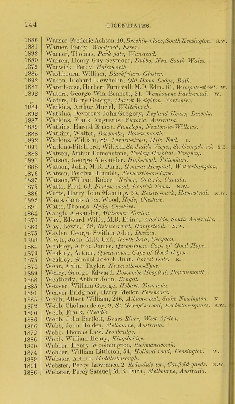 188G Warner, Fvedlev'icAshton,10, Brec7nn-place,Sout?iKensi)igton. s.w. 1881 Waruer, Percy, Woodfo7-d, Essex. 1892 Warner, Thomas, Park-gate, Wanstead. 1880 Warron, Henry (juy Seymour, Dubbo, New South Wales. 1879 Warwick Percy, HaleswortJi. 1885 Washbourn, William, Blackfriars, Gloster. 1892 Wason, Richard Llewhellin, Old Down Lodge, Bath. 1887 Waterhouse, Herbert FuruivalljM.D.Edin,, 81, Wimpole-street. w, 1892 Waters. George Wm. Bennett, 21, Westbourne Park-road. w. „ Waters, Harry Greorg'e, Market Weightoii, Yorkmire. 1884 Watkins, Arthur Muriel, Whitchurch. 1892 Watkins, Devereux John Gregory, Leyland Tlouse, Lincoln. 1887 Watkins, Frank Augustus, Victoria, Australia. 1889 Watkins, Harold Ernest, Stonelegh, Newton-le- Willows. 1888 Watkins, Walter, Boscombe, Bournemouth. 1892 Watkins, William, 89, Turner-street, Mile End. e. 1891 Watkins-Pitcbford, WWhedt.., St. Jude's Vicge.,St. George's-rd. s.e. 1888 Watson, Arthur Edmonscone, Torbay Hospital, Torquay. 1891 Watson, George Alexander, High-road, Tottenham. 1888 Watson, John, M.B. Durh., General Hospital, Wolverhampton. 1876 Watson, Percival Humble, Newcastle-on-Tyve. 1887 Watson, William Robert, Nelson, Ontario, Canada. 1875 Watts, Fred, 63, Fortess-road, Kentish Town, n.av, 1886 Watts, Harry John Manning, 35, Belsize-park.^ Hampstead. N.\r. 1892 Watts, James Alex. Wood, ^ycZe, Cheshire. 1891 Watts, Thomas, Hyde, Chesldre. 1864 Waugh, Alexander, Midsomer Norton. 1870 Way, Edward Willis, M.B. Edinb., Adelaide, South Australia. 1886 Way, Lewis, 158, Belsize-rnad, Hampstead. N.w. 1875 Waylen, Geory-e Swithin Adee, Devizes. 1888 W-'yte, John,>l.B. Oxf., North End, Croydon. 1884 Weakley, Alfred James, Queenstown, Cape of Good Hope. 1879 Weakley, Arthur, Queenstoivn, Cape of Good Hope. 1875 Weakley, Samuel Joseph John, Forest Gate. e. 1874 Wear, Arthur Taylor, Neiocastle-on-Tyne. 1889 Weary, George Kdward. Boscombe Hospital, Bournemouth. 1888 Weatherly, Arthur John, Bengal. 1885 Weaver, William George, Hobart, Tasmania. 1891 Weaver-Bridgman, Harry Meilor, Sevenoaks. 1885 Webb, Albert William, 246, Albion-road, Stoke Newingfon. x. 1892 Webb, Cholmondeley, 9, St. George's-road^ Eccleston-squai-e. s.av. 1890 Webb, Frank, Cheadle. 1886 Webb, John Bartlett, Brass River, West Africa. 1866 Webb, John Holden, Melbourne, Australia. 1872 Webb, Thomas Law, Ironbridge. 1886 Webb, William Henry, Kingsbridge. 1890 Webber, Henry Woolniington, Rickmansworth. 1874 Webber, William Littleton, 54, Holland-road, Kensington, w. 1889 Webster, Arthur, Middlesborouqh. 1891 Webster, Percy Lawrance, 2, liedesdale-ter., Canfield-gard-s. n.'nv. 1886 Webster, Percy Samuel, M.B. Durh., Melbourne, Australia.