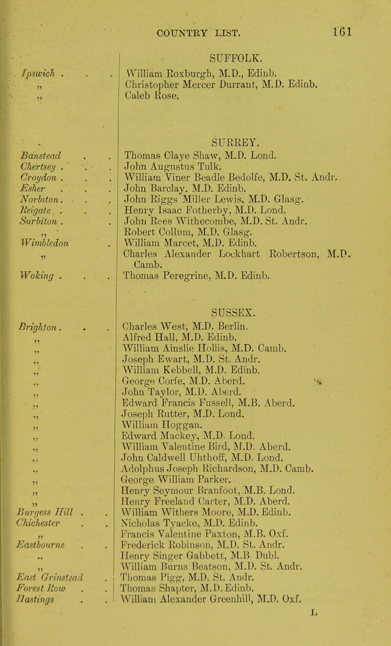 fpsivich J) Banstead Chertsey . Croydon . Esher Norhiton. Jieigate. . Surbiton . Wimbledon Wolcing . Brighton. •)> 1? ^1 H ?) ) }» )> Burgess Hill Chichester >> Eastbourne East Grinstead Forest Row Jlastings SUFFOLK. William Roxburgh, M.D., Ediub. Clu'istopher Mercer Durrant, M.D. Edinb. Caleb Rose. SURREY. Thomas Claye Shaw, M.D. Lond. John Augustus Tulk. William Viner Beadle Bedolfe, M.D. St. Andr. John Barclay, M.D. Edinb. John Rigga Miller Lewis, M.D. Glasg. Henry Isaac Fotherby, M.D. Lond. John Rees Withecombe, M.D. St. Andr. Robert Collum, M.D. Glasg. William Marcet, M.D. Edinb. Charles Alexander Lockhart Robertson, M.D. Camb. Thomas Peregrine, M.D. Edinb. SUSSEX. Charles West, M.D. Berlin. Alfred Hall, M.D. Edinb. William Ainslie Hollis, M.D. Camb. Joseph Ewart, M.D. St. Andr. William Kebbell, M.D. Edinb. George Corfe, M.D. Aberd. John Taylor, M.D. Aberd. Edward Francis Fussell, M.B. Aberd. Joseph Rutter, M.D. Lond. William Hoggan. Edward Mackey, M.D. Lond. William Valentine Bird, INf.D. Aberd. John Caldwell Uhthoff, M.D. Lond. xidolphus Joseph Richardson, M.D. Camb. George William Parker. Henry Seymour Branfoot, M.B. Lond. Henry Freeland (Jai ter, M.D. Aberd. William Withers Moore, M.D. Edinb. Nicholas Tyacke, M.D. Edinb. Francis Valentine Paxlon, M.B. Oxf. Frederick Robinson, M.D. St. Andr. Henry Singer Gabbett, M.B Dubl. William Burns Beatson, M.D. St. Andr. Thomas Pigg, M.D. St. Andr. Thomaa Shapter, M. D. Edinb. William Alexander GreenhiU, M.D. Oxf.