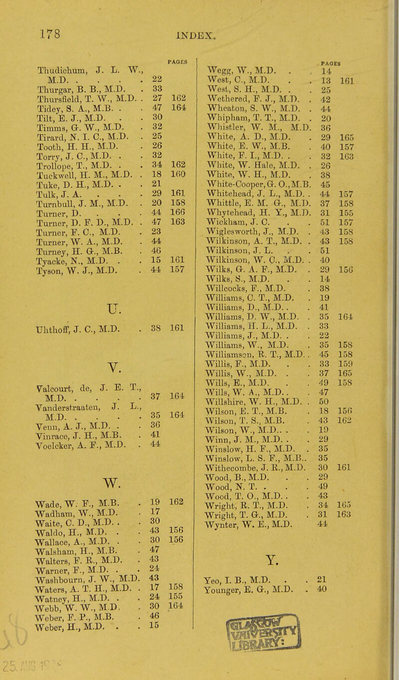 Thudiclium, J. L. W., M.D Thurgar, B. B., M.D. Thursfield, T. W., M.D. . Tidey, S. A., M.B. . Tilt, E. J., M.D. . Timms, Gr. W., M.D. Tirard, N. I. C, M.D. . Tooth, H. H., M.D. Torry, J. C.,M.D. . Trollope, T., M.D. . Tuckwell, H. M., M.D. . Tuke, D. H., M.D. , Tulk, J. A. . Tui-nbuU, J. M., M.D. . Turner, D. . Turner, D. F. D., M.D. . Turner, F. C, M.D. Turner, W. A., M.D. Turney, H. a., M.B. Tyacke, N., M.D. . Tyson, W. J., M.D. u. Uhtiioff, J. C, M.D. V. Valcourt, de, J. E. T. M.D. . Vanderstraaten, J. L. M.D. . Venn, A. J., M.D. . Vinrace, J. H., M.B. Voelcker, A. F., M.D. , w. Wade, W. F., M.B. Wadham, W., M.D. Waite, C. D., M.D. . Waldo, H., M.D. . Wallace, A., M.D. . Walsham, H., M.B. Walters, F. R., M.D. Warner, F., M.D. . Washbourn, J. W., M.D. Waters, A. T. H., M.D. . Watney, H., M.D. . Webb, W. W., M.D. Weber, F. P., M.B. Weber, H., M.D. . PAOES 22 33 27 162 47 164 30 32 25 26 32 34 162 18 160 21 29 161 20 158 44 166 47 163 23 44 46 15 161 44 157 38 161 37 164 35 36 41 44 164 19 162 17 30 43 156 30 156 47 43 24 43 17 158 24 155 30 164 46 15 Wegg, W., M.D. . West, C, M.D. West, S. H., M.D. . Wethered, F. J., M.D. . Wheaton, S. W., M.D. . Wlupham, T. T., M.D. . Wliistler, W. M., M.D. White, A. D., M.D. White, E. W., M.B. White, F. I., M.D. . White, W. Hale, M.D. . White, W. H., M.D. White-Cooper, G. 0.,M.B. Whitehead, J. L., M.D. . Whittle, E. M. G., M.D. Whytehead, H. Y., M.D. Wickhain, J. C. Wiglesworth, J., M.D. . Wilkinson, A. T., M.D. . Wilkinson, J. L. Wilkinson, W. 0., M.D. . Wilks, G. A. F., M.D. . WUks, S., M.D. Willcocks, F., M.D. Williams, C. T., M.D. . Williams, D., M.D.. Williams, D. W., M.D. . WiUiams, H. L., M.D. . Williams, J., M.D. . Williams, W., M.D. Williamson, R. T., M.D. . Willis, P., M.D. Willis, W., M.D. . Wills, E., M.D. Wills, W. A., M.D.. WiUshire, W. H., M.D. . Wilson, E. T., M.B. Wilson, T. S., M.B. Wilson, W., M.D.. . Winn, J. M., M.D. . Winslow, H. F., M.D. . Winslow, L. S. F., M.B.. Withecombe, J. R., M.D. Wood, B., M.D. Wood, N. T. . Wood, T. O., M.D. Wright, R. T., M.D. Wright, T. G., M.D. Wynter, W. E., M.D. Y. Yeo, I. B., M.D. . Younger, E. G., M.D. PAGES 14 13 161 25 42 44 20 36 29 165 40 157 32 163 26 38 45 44 157 37 158 31 155 51 157 43 158 43 158 51 40 29 156 14 38 19 41 35 164 33 22 35 158 45 158 33 159 37 165 49 158 47 50 18 156 43 162 19 29 35 35 30 161 29 49 43 34 165 31 163 41 21 40