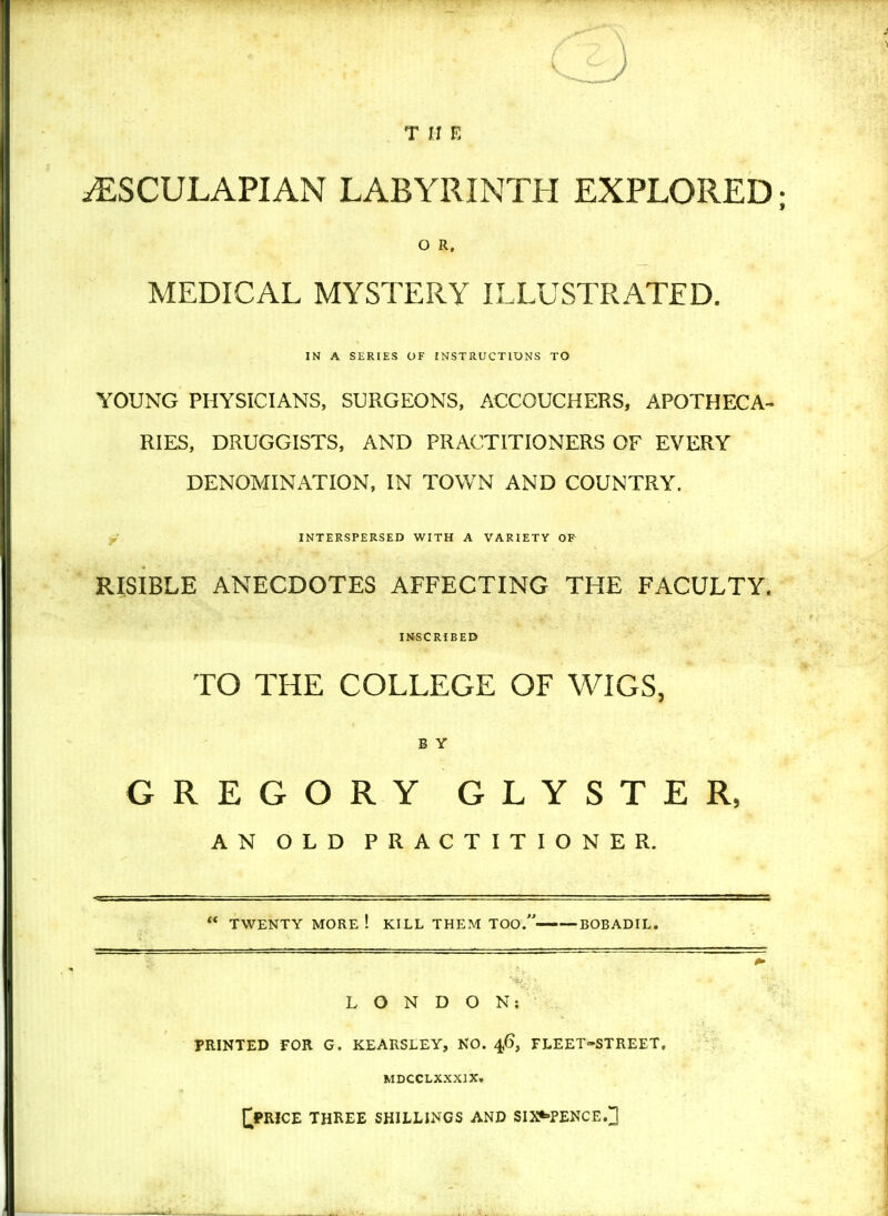 T [I E iESCULAPIAN LABYRINTH EXPLORED; O R, MEDICAL MYSTERY ILLUSTRATED. IN A SERIES OF INSTRUCTIONS TO YOUNG PHYSICIANS, SURGEONS, ACCOUCHERS, APOTHECA- RIES, DRUGGISTS, AND PRACTITIONERS OF EVERY DENOMINATION, IN TOWN AND COUNTRY. INTERSPERSED WITH A VARIETY OF RISIBLE ANECDOTES AFFECTING THE FACULTY. INSCRIBED TO THE COLLEGE OF WIGS, B Y GREGORY GLYSTER, AN OLD PRACTITIONER. TWENTY MORE ! KILL THEM TOO.——BOBADIL. LONDON; PRINTED FOR G. KEARSLEY, NO. 46, FLEET-STREET. MDCCLXXX1X. £PRICE THREE SHILLINGS AND SIXPENCE.]]