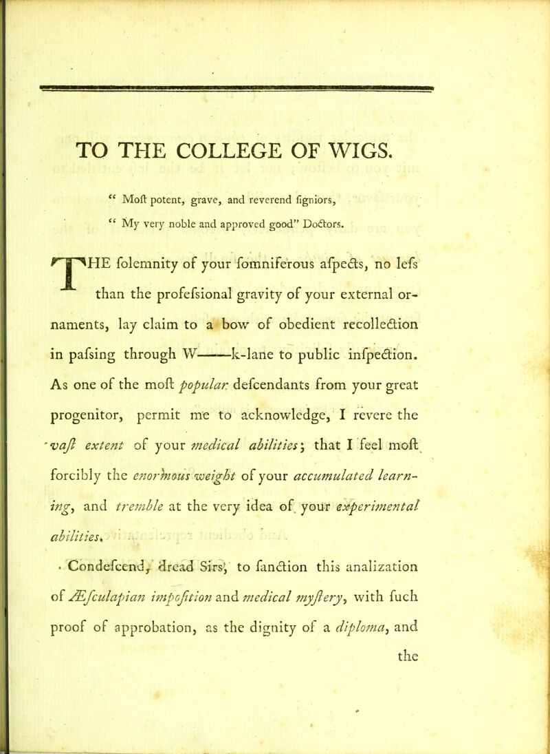 TO THE COLLEGE OF WIGS.  Molt potent, grave, and reverend figniors,  My very noble and approved good Dodtors. f? | ^HE folemnity of your fomniferous afpects, no lefs than the profefsional gravity of your external or- naments, lay claim to a bow of obedient recollection in pafsing through W k-lane to public infpe&ion. As one of the mod: popular, defcendants from your great progenitor, permit me to acknowledge, I revere the vafi extent of your medical abilities^ that I feel moil forcibly the enormous weight of your accumulated learn- ings and tremble at the very idea of your experimental abilities, • Condefcend, dread Sirs; to fanction this analization of JEfculapian impofttion and medical myjlery, with fuch proof of approbation, as the dignity of a diploma, and the