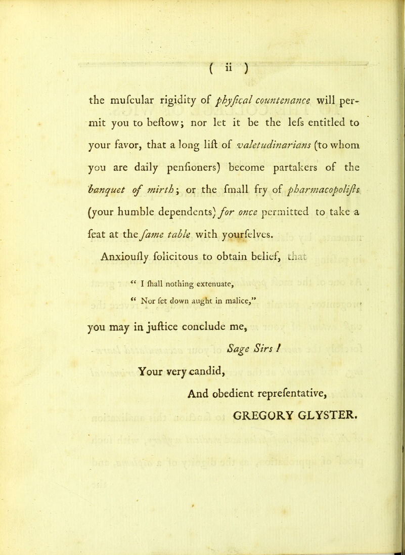 the mufcular rigidity of phyfical countenance will per- mit you to beftow; nor let it be the lefs entitled to your favor, that a long lift of valetudinarians (to whom you are daily penfioners) become partakers of the banquet of mirth \ or the fmall fry of pbarmacopolifis (your humble dependents) for once permitted to take a feat at the fame table with yourfelves. Anxioufly folicitous to obtain belief, that <( I fhall nothing extenuate,  Nor fet down aught in malice, you may in juftice conclude me, Sage Sirs / Your very candid, And obedient reprefentative, GREGORY GLYSTER.