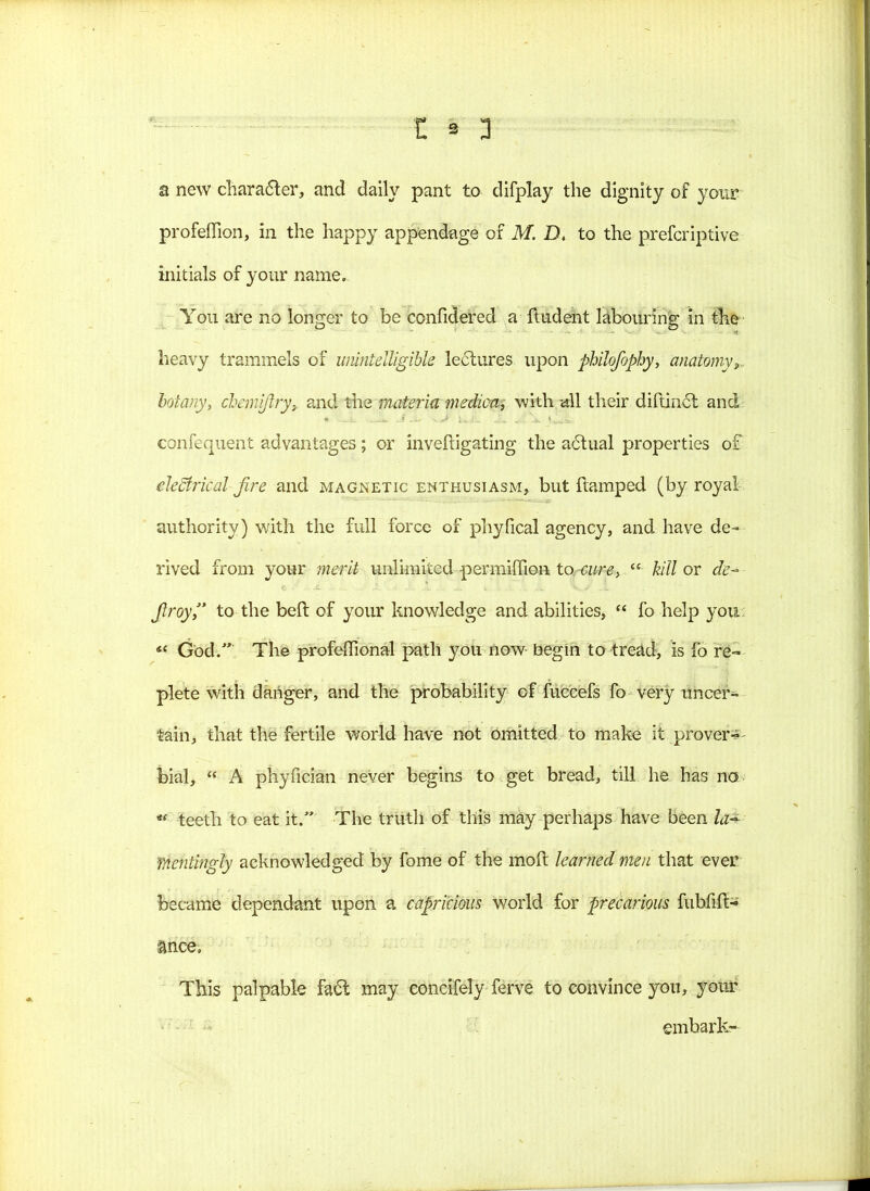 a new character, and daily pant to difplay the dignity of your* profeflion, in the happy appendage of M. Dt to the preferiptive initials of your name. You are no longer to be confidered a ftudent labouring in the heavy trammels of unintelligible lectures upon philofophy, anatomy^, botany, chemifiry,. and the materia medica, with all their diftinct and confequent advantages; or inveftigating the actual properties of electrical fire and magnetic enthusiasm, but ftamped (by royal authority) with the full force of phyfical agency, and have de- rived from your merit unlimited pennimon to cure, kill or de- fir oy to the beft of your knowledge and abilities, fo help you <c God. The profeffional path you now begin to tread, is fo re- plete with danger, and the probability of fuccefs fo very uncer- tain, that the fertile world have not omitted to make it prover- bial, A phyfician never begins to get bread, till he has no teeth to eat it. The truth of this may perhaps have been la* mentingly acknowledged by fome of the mod learned men that ever became dependant upon a capricious world for precarious fubfift- ance. This palpable fact may eoncifely ferve to convince you, your embark-