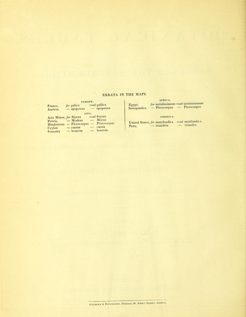 ERRATA IN THE MAPS. France, Austria, for galica — apoponax read i opoponax ASIA. Asia Minor, for Slyrax read Sty rax Persia) _ Modrus — Morus Hindoostan — Plerocarpus — Pterocarpus Ceylon — cassise — cassia Sumatra — beuzoin — benzoin Egypt, Senegambia, AFRICA. for usitalissimum read usitatissimum — Plerocarpus — Pterocarpus United States, for marylandica Peru, — triandria read marilandica — triandra Gilbert & Rivington, Printers, St. John's Square, London.