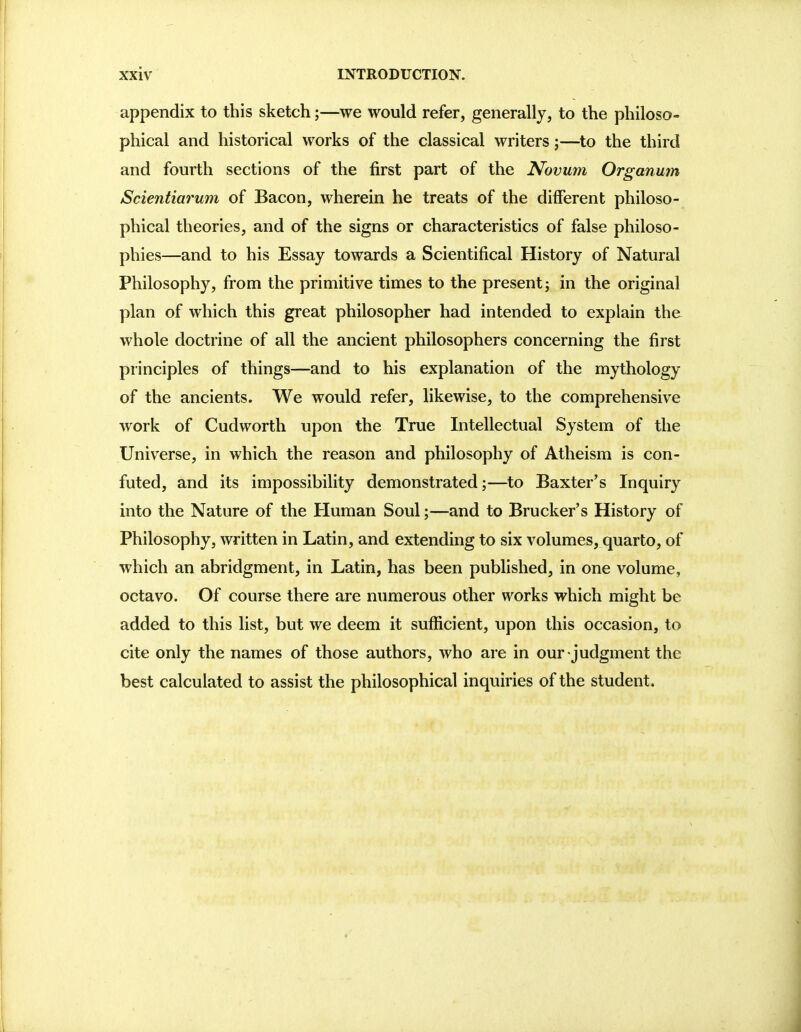 appendix to this sketch;—we would refer, generally, to the philoso- phical and historical works of the classical writers;—to the third and fourth sections of the first part of the Novum Organum Scientiarum of Bacon, wherein he treats of the different philoso- phical theories, and of the signs or characteristics of false philoso- phies—and to his Essay towards a Scientifical History of Natural Philosophy, from the primitive times to the present; in the original plan of which this great philosopher had intended to explain the whole doctrine of all the ancient philosophers concerning the first principles of things—and to his explanation of the mythology of the ancients. We would refer, likewise, to the comprehensive work of Cudworth upon the True Intellectual System of the Universe, in which the reason and philosophy of Atheism is con- futed, and its impossibility demonstrated;—to Baxter's Inquiry into the Nature of the Human Soul;—and to Brucker's History of Philosophy, written in Latin, and extending to six volumes, quarto, of which an abridgment, in Latin, has been published, in one volume, octavo. Of course there are numerous other works which might be added to this list, but we deem it sufficient, upon this occasion, to cite only the names of those authors, who are in ourjudgment the best calculated to assist the philosophical inquiries of the student.