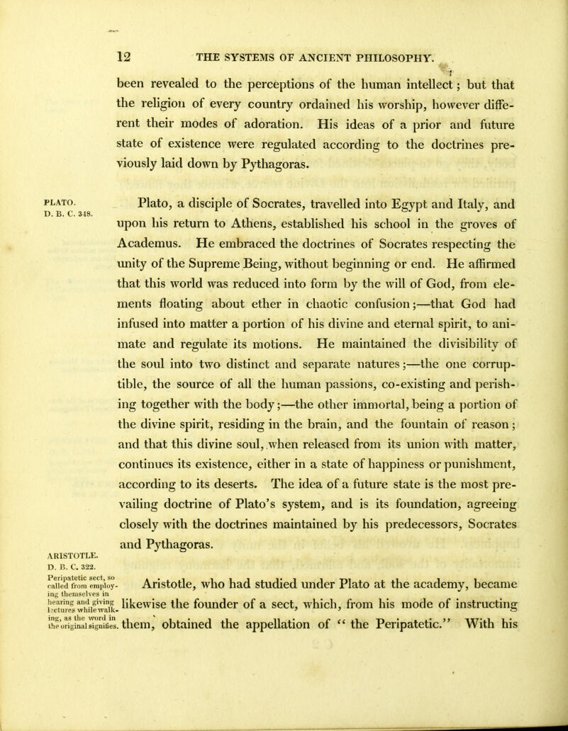 been revealed to the perceptions of tbe human intellect; but that the religion of every country ordained his worship, however diffe- rent their modes of adoration. His ideas of a prior and future state of existence were regulated according to the doctrines pre- viously laid down by Pythagoras. plato. Plato, a disciple of Socrates, travelled into Egypt and Italy, and D. B. C. 348. upon his return to Athens, established his school in the groves of Academus. He embraced the doctrines of Socrates respecting the unity of the Supreme Being, without beginning or end. He affirmed that this world was reduced into form by the will of God, from ele- ments floating about ether in chaotic confusion;—that God had infused into matter a portion of his divine and eternal spirit, to ani- mate and regulate its motions. He maintained the divisibility of the soul into two distinct and separate natures;—the one corrup- tible, the source of all the human passions, co-existing and perish- ing together with the body;—the other immortal, being a portion of the divine spirit, residing in the brain, and the fountain of reason; and that this divine soul, when released from its union with matter, continues its existence, either in a state of happiness or punishment, according to its deserts. The idea of a future state is the most pre- vailing doctrine of Plato's system, and is its foundation, agreeing closely with the doctrines maintained by his predecessors, Socrates and Pythagoras. ARISTOTLE. D. B. C. 322. called from eraploy- Aristotle, who had studied under Plato at the academy, became ing theniselves in hearing and giving likewise the founder of a sect, which, from his mode of instructin^ lsctures whilewalk-  ' O the original signifies. them, obtained the appellation of  the Peripatetic. With his