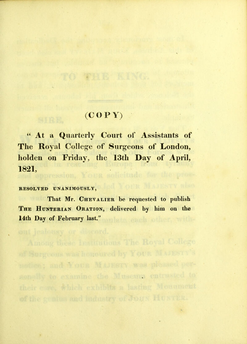 (COP Y) (( At a Quarterly Court of Assistants of The Royal College of Surgeons of London, holden on Friday, the 13th Day of April, 1821, RESOLVED UNANIMOUSLY, That Mr. Chevalier be requested to publish The Hunterian Oration, delivered by him on the 14th Day of February last.