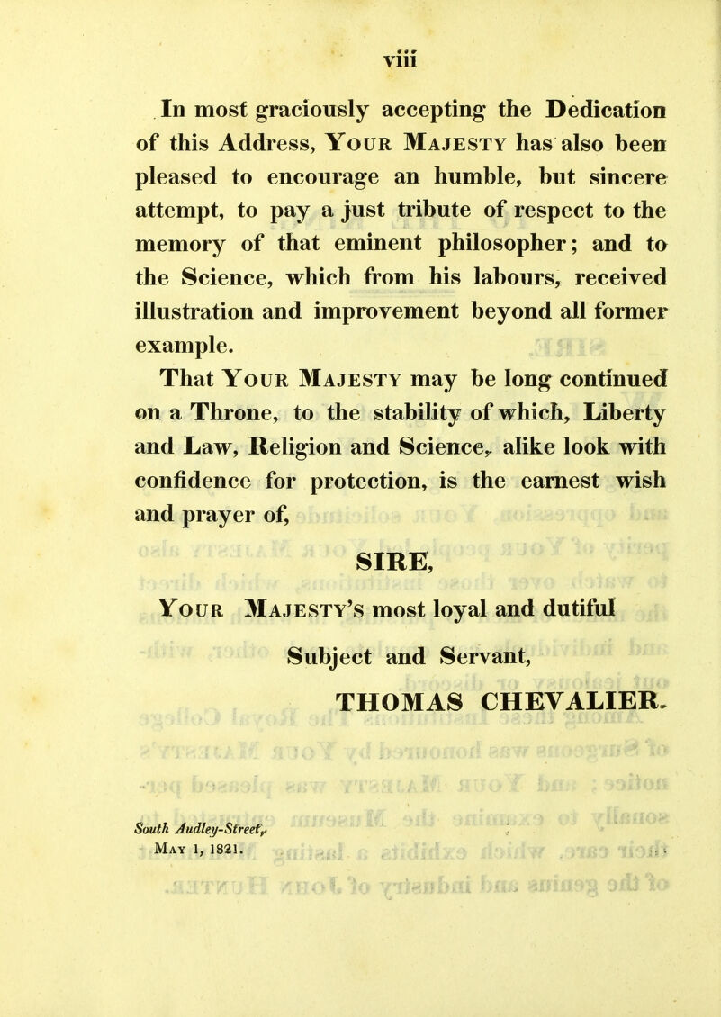 Vlll In most graciously accepting the Dedication of this Address, Your Majesty has also heen pleased to encourage an humble, but sincere attempt, to pay a just tribute of respect to the memory of that eminent philosopher; and to the Science, which from his labours, received illustration and improvement beyond all former example. That Your Majesty may be long continued on a Throne, to the stability of which, Liberty and Law, Religion and Science,, alike look with confidence for protection, is the earnest wish and prayer of, SIRE, Your Majesty's most loyal and dutiful Subject and Servant, THOMAS CHEVALIER. South Audley-Street? May 1, 1821. Hi trAii- $»