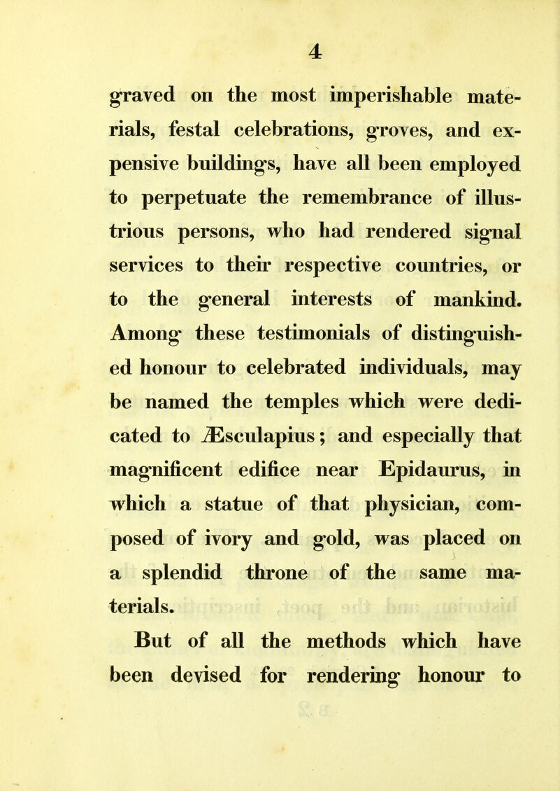 graved on the most imperishable mate- rials, festal celebrations, groves, and ex- pensive buildings, have all been employed to perpetuate the remembrance of illus- trious persons, who had rendered signal services to their respective countries, or to the general interests of mankind. Among these testimonials of distinguish- ed honour to celebrated individuals, may be named the temples which were dedi- cated to iEsculapius; and especially that magnificent edifice near Epidaurus, in which a statue of that physician, com- posed of ivory and gold, was placed on a splendid throne of the same ma- terials. But of all the methods which have been devised for rendering honour to