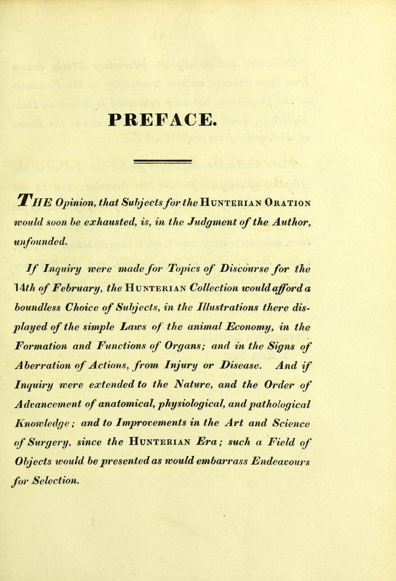 PREFACE. The Opinion, that Subjects for the Hunterian Oration would soon be exhausted, is, in the Judgment of the Author, unfounded. If Inquiry were made for Topics of Discourse for the 14th of February, the Hunterian Collection would afford a boundless Choice of Subjects, in the Illustrations there dis- played of the simple Laws of the animal Economy, in the Formation and Functions of Organs; and in the Signs of Aberration of Actions, from Injury or Disease. And if Inquiry were extended to the Nature, and the Order of Advancement of anatomical, physiological, and pathological Knowledge; and to Improvements in the Art and Science of Surgery, since the Hunterian Era; such a Field of Objects would be presented as would embarrass Endeavours for Selection.