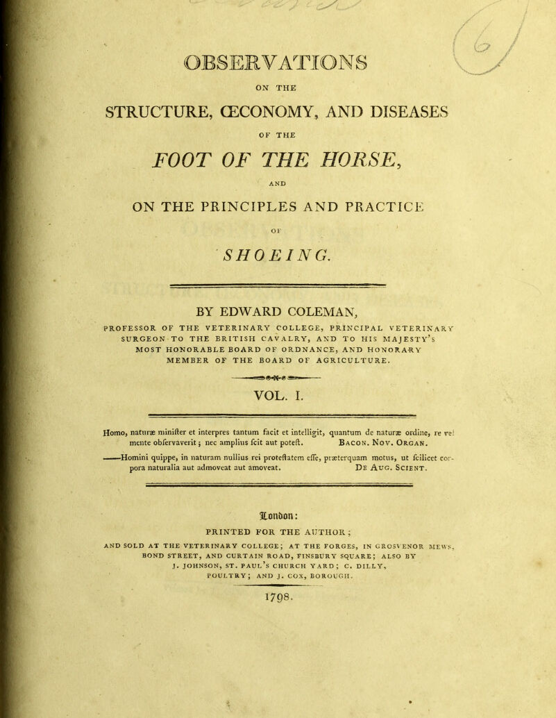 ON THE STRUCTURE, (ECONOMY, AND DISEASES OF THE FOOT OF THE HORSE, AND ON THE PRINCIPLES AND PPvACTICE OF SHOEING. BY EDWARD COLEMAN, PROFESSOR OF THE VETERINARY COLLEGE, PRINCIPAL VETERITsARY SURGEON TO THE BRITISH CAVALRY, AND TO HIS MAJESTY'S MOST HONORABLE BOARD OF ORDNANCE, AND HONORARY MEMBER OF THE BOARD OF AGRICULTURE. VOL. I. Homo, natnrse minifter et interpres tantum facit et intelHgit, quantum de naturae ordine, re vel mente obfervaverit; nec amplius fcit aut poteft. Bacon. Nov. Organ. —Homini quippe, in naturam nuliius rei proteftatcm effe, prsetcrquam motus, ut fcilicet cor- pora naturalia aut admoveat aut amoveat. De Aug. Scient. Eonbon: PRINTED FOR THE AUTHOR; AND SOLD AT THE VETERINARY COLLEGE; AT THE FORGES, IN GR03VENOR MEWS, BOND STREET, AND CURTAIN ROAD, FINSBURY SQUARE; ALSO BY J. JOHNSON, ST. Paul's church yard; c. dilly, poultry; and j. cox,borough. 1798.