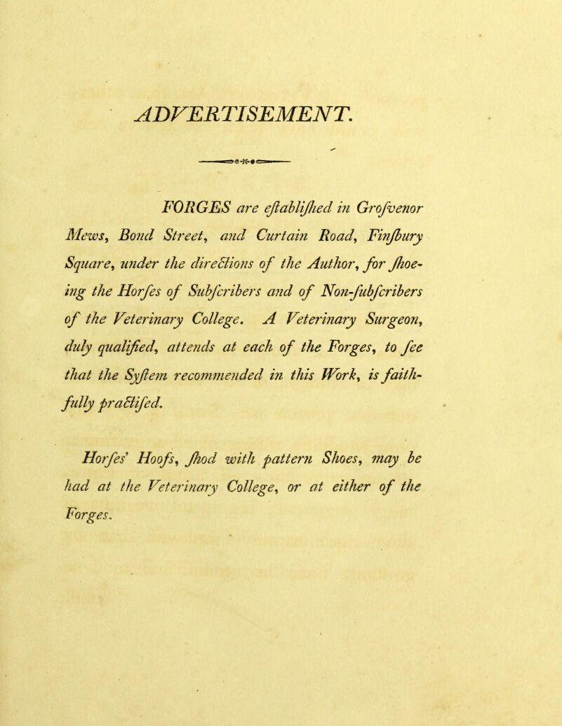 ADVERTISEMENT. FOEGES are eJiahliJJied in Grofvenor Mews, Bo7id Street, aiid Curtain Road, Finjbury Square, wider the direBions of the Author, for fhoe^ ing the Horfes of Stibfcribers and of Non-fubferibers of the Veterinary College, A Veterinary Surgeofi, duly qualified, attends at each of the Forges^ to fee that the Syjiem recommended in this Work, is faith- fully praEtifed, Horfes' Hoofs, fhod with pattern Shoes, may be had at the Veterinary College, or at either of the Forges,