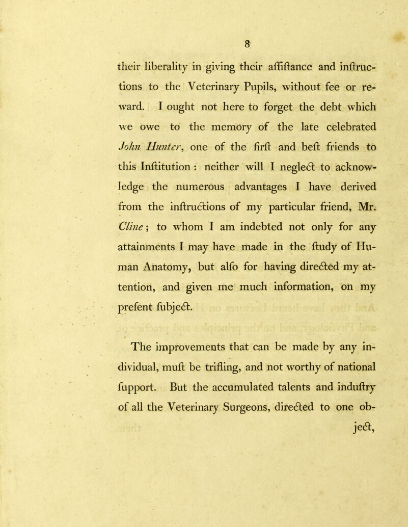 their liberality in giving their afliftance and inftruc- tions to the Veterinary Pupils, without fee or re- ward. I ought not here to forget the debt which we owe to the memory of the late celebrated Johyi Hunter\ one of the firfl and beft friends to this Inftitution : neither will I negle6l to acknow- ledge the numerous advantages I have derived from the inftru6lions of my particular friend, Mr. Cline; to whom 1 am indebted not only for any attainments I may have made in the ftudy of Hu- man Anatomy, but alfo for having dire6led my at- tention, and given me much information, on my prefent fubje6t. The improvements that can be made by any in- dividual, mufl: be trifling, and not worthy of national fupport. But the accumulated talents and induflry of all the Veterinary Surgeons, dire6led to one ob- jedl.