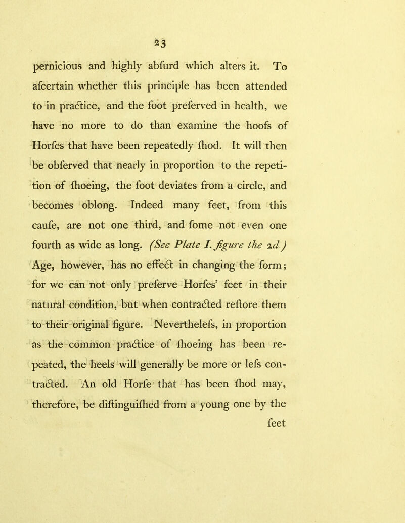 iJ3 pernicious and highly abfurd which alters it. To afcertain whether this principle has been attended to in pra6lice, and the foot preferved in health, we have no more to do than examine the hoofs of Horfes that have been repeatedly fhod. It will then be obferved that nearly in proportion to the repeti- tion of fhoeing, the foot deviates from a circle, and becomes oblong. Indeed many feet, from this caufe, are not one third, and fome not even one fourth as wide as long. (See Plate I. figure the id.) Age, however, has no effecSl in changing the form; for we can not only preferve Horfes' feet in their natural condition, but when contradled reftore them to their original figure. Neverthelefs, in proportion as the common practice of fhoeing has been re- peated, the heels will generally be more or lefs con- tra6led. An old Horfe that has been fhod may, therefore, be diftinguifhed from a young one by the feet