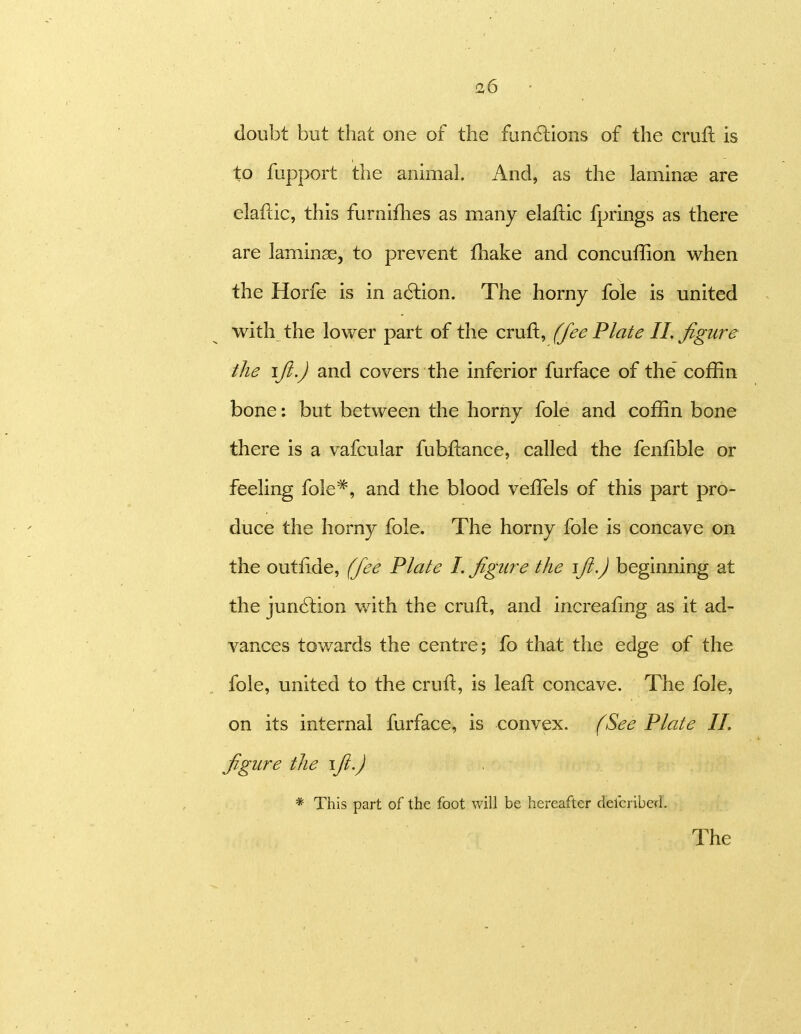 a6 doubt but that one of the fun6lions of the cruft is to fupport the animal. And, as the laminae are elafdc, this furnifhes as many elaftic fprings as there are laminae, to prevent fliake and concuffion when the Horfe is in action. The horny fole is united with the lower part of the cruft, (fee Plate 11. figure the ifi.J and covers the inferior furface of the coffin bone: but between the horny fole and coffin bone there is a vafcular fubftance, called the fenfible or feeling fole*, and the blood veflels of this part pro- duce the horny fole. The horny fole is concave on the outfide, (fee Plate L figure the ift.) beginning at the jun6lion with the cruft, and increafing as it ad- vances towards the centre; fo that the edge of the fole, united to the cruft, is leaft concave. The fole, on its internal furface, is convex. (See Plate II. figure the \fi.) * This part of the foot will be hereafter defcribed. The