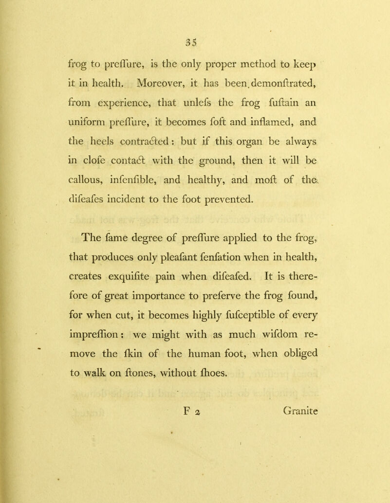 frog to preffure, is the only proper method to keep it in health. Moreover, it has been.demonflrated, frorn experience, that unlefs the frog fuftain an uniform preffure, it becomes foft and inflamed, and the heels contra6led: but if this organ be always in clofe conta6l with the ground, then it will be callous, infenfible, and healthy, and moil of tha difeafes incident to the foot prevented. The fame degree of preffure applied to the frog, that produces only pleafant fenfation when in health, creates exquifite pain when difeafed. It is there- fore of great importance to preferve the frog found, for when cut, it becomes highly fufceptible of every impreffion: we might with as much wifdom re- move the fkin of the human foot, when obliged to walk on ftones, without fhoes. Granite