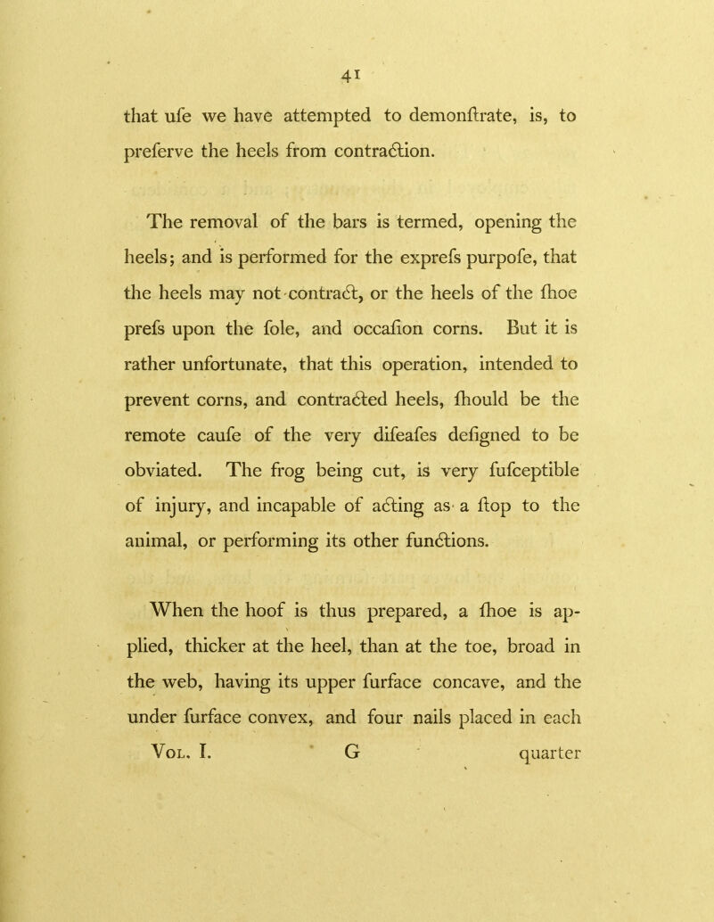 that ufe we have attempted to demonftrate, is, to preferve the heels from contra6lion. The removal of the bars is termed, opening the heels; and is performed for the exprefs purpofe, that the heels may not contrail, or the heels of the fhoe prefs upon the fole, and occafion corns. But it is rather unfortunate, that this operation, intended to prevent corns, and contra6led heels, fhould be the remote caufe of the very difeafes defigned to be obviated. The frog being cut, is very fufceptible of injury, and incapable of ailing as- a flop to the animal, or performing its other fun6lions. When the hoof is thus prepared, a fhoe is ap- plied, thicker at the heel, than at the toe, broad in the web, having its upper furface concave, and the under furface convex, and four nails placed in each Vol. I. * G ■ quarter