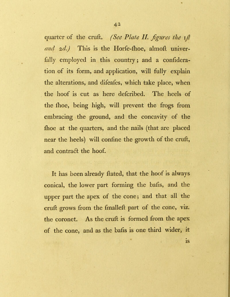 4a quarter of the cruft. (See Plate IL figures the \fi and id.) This is the Horfe-fhoe, almofl univer- fally employed in this country; and a confidera- tion of its form, and appHcation, will fully explain the alterations, and difeafes, which take place, when the hoof is cut as here defcribed. The heels of the fhoe, being high, will prevent the frogs from embracing the ground, and the concavity of the fhoe at the quarters, and the nails (that are placed near the heels) will confine the growth of the cruft, and contra6l the hoof. It has been already fiated, that the hoof is always conical, the lower part forming the bafis, and the upper part the apex of the cone; and that all the cruft grows from the fmallefi: part of the cone, viz. the coronet. As the cruft is formed from the apex of the cone, and as the bafis is one third wider, it is