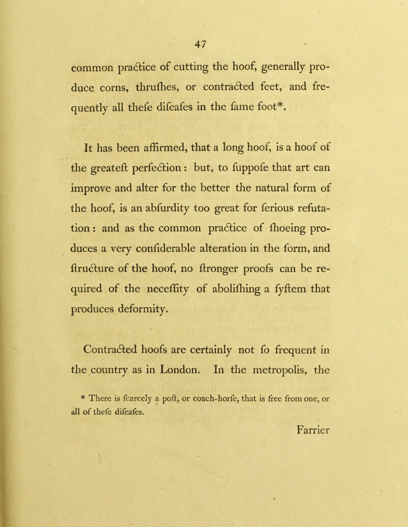 common pra6lice of cutting the hoof, generally pro- duce corns, thrulhes, or contracted feet, and fre- quently all thefe difeafes in the fame foot*. It has been affirmed, that a long hoof, is a hoof of the greateft perfe6tion: but, to fuppofe that art can improve and alter for the better the natural form of the hoof, is an abfurdity too great for ferious refuta- tion : and as the common pra6lice of fhoeing pro- duces a very confiderable alteration in the form, and flruclure of the hoof, no ftronger proofs can be re- quired of the neceffity of abolifhing a fyflem that produces deformity. Contra6led hoofs are certainly not fo frequent in the country as in London. In the metropolis, the * There is fcarcely a poft, or coach-horfe, that is free from one^ or all of thefe difeafes. Farrier