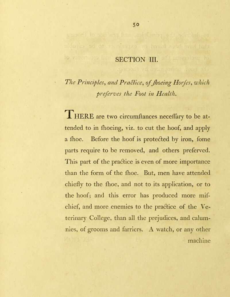 The Principles^ and PraBice, of /hoeing Horfes^ which preferves the Foot in Health, There are two circumftances neceflaiy to be at- tended to in fhoeing, viz. to cut the hoof, and apply a fhoe. Before the hoof is protected by iron, fome parts require to be removed, and others preferved. This part of the pradlice is even of more importance than the form of the fhoe. But, men have attended chiefly to the fhoe, and not to its application, or to the hoof; and this error has produced more mif- chief, and more enemies to the pra6lice of the Ve- terinary College, than all the prejudices, and calum- nies, of grooms and farriers. A watch, or any other machine