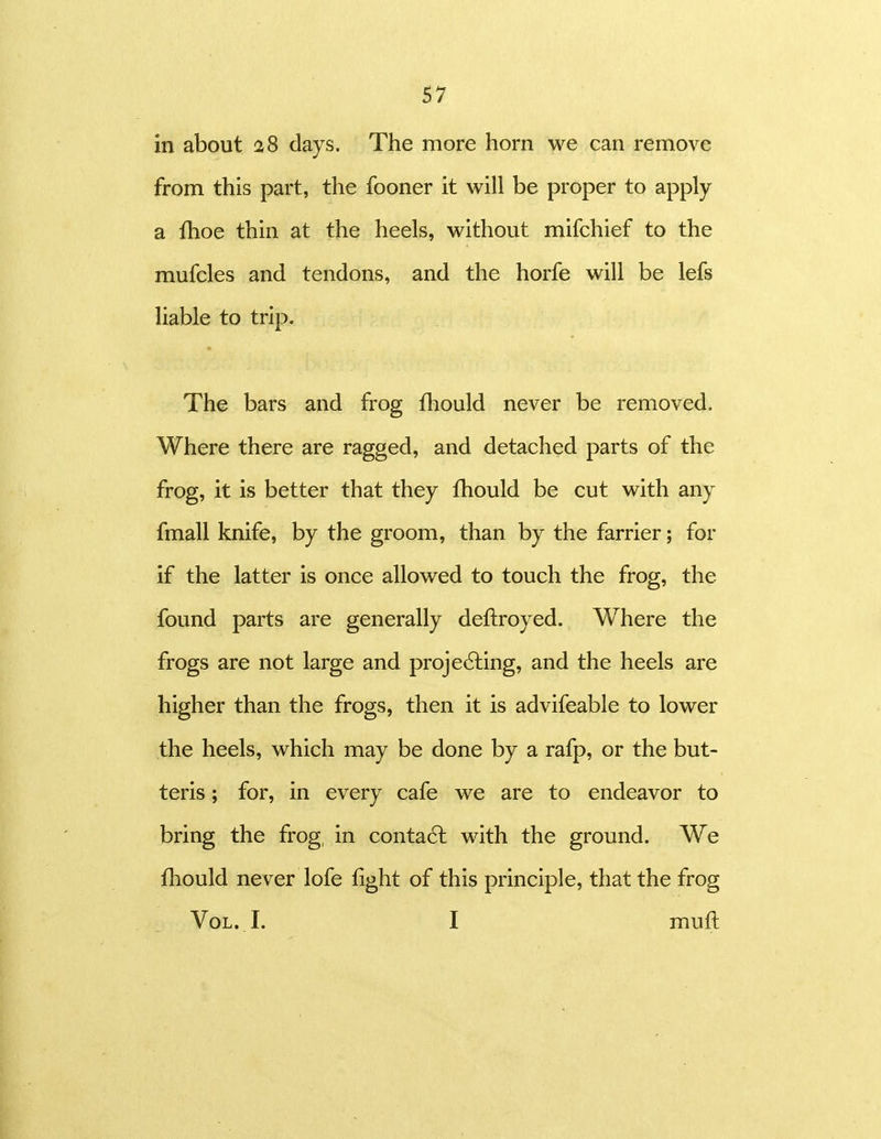 in about 28 days. The more horn we can remove from this part, the fooner it will be proper to apply a fhoe thin at the heels, without mifchief to the mufcles and tendons, and the horfe will be lefs liable to trip. The bars and frog fhould never be removed. Where there are ragged, and detached parts of the frog, it is better that they fhould be cut with any fmall knife, by the groom, than by the farrier; for if the latter is once allowed to touch the frog, the found parts are generally deftroyed. Where the frogs are not large and projecting, and the heels are higher than the frogs, then it is advifeable to lower the heels, which may be done by a rafp, or the but- teris; for, in every cafe we are to endeavor to bring the frog, in conta6l with the ground. We fhould never lofe light of this principle, that the frog Vol. I. I muft