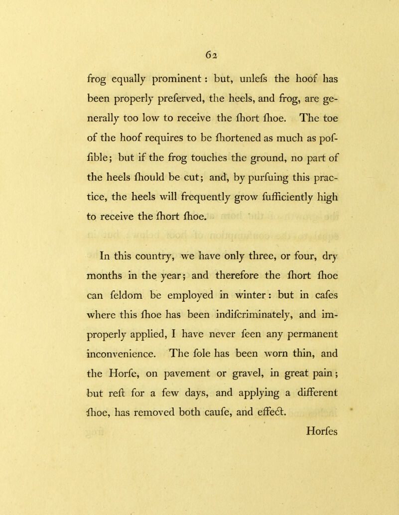 frog equally prominent: but, unlefs the hoof has been properly preferved, the heels, and frog, are ge- nerally too low to receive the fhort Hioe. The toe of the hoof requires to be fhortened as much as pof- fible; but if the frog touches the ground, no part of the heels fhould be cut; and, by purfuing this prac- tice, the heels will frequently grow fufficiently high to receive the Ihort fhoe. In this country, we have only three, or four, dry months in the year; and therefore the fhort fhoe can feldom be employed in winter: but in cafes where this fhoe has been indifcriminately, and im- properly applied, I have never feen any permanent inconvenience. The fole has been worn thin, and the Horfe, on pavement or gravel, in great pain; but reft for a few days, and applying a different ihoe, has removed both caufe, and effe6l. Horfes